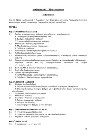18 
Μαθηματικά Γ΄ Τάξης Γυμνασίου 
Ι. Διδακτέα ύλη 
Από το βιβλίο «Μαθηματικά Γ΄ Γυμνασίου» των Δημητρίου Αργυράκη, Παναγιώτη Βουργάνα, 
Κωνσταντίνου Μεντή, Σταματούλας Τσικοπούλου, Μιχαήλ Χρυσοβέργη. 
ΜΕΡΟΣ Α΄ 
Κεφ. 1ο: ΑΛΓΕΒΡΙΚΕΣ ΠΑΡΑΣΤΑΣΕΙΣ 
1.1 Πράξεις με πραγματικούς αριθμούς (επαναλήψεις – συμπληρώσεις) 
Α. Οι πραγματικοί αριθμοί και οι πράξεις τους 
Β. Δυνάμεις πραγματικών αριθμών 
Γ. Τετραγωνική ρίζα πραγματικού αριθμού 
1.2 Μονώνυμα – Πράξεις με μονώνυμα 
Α. Αλγεβρικές παραστάσεις – Μονώνυμα 
Β. Πράξεις με μονώνυμα 
1.3 Πολυώνυμα – Πρόσθεση και Αφαίρεση πολυωνύμων 
1.4 Πολλαπλασιασμός πολυωνύμων 
1.5 Αξιοσημείωτες ταυτότητες [χωρίς τις υποπαραγράφους: ε) «Διαφορά κύβων – Άθροισμα 
κύβων»] 
1.6 Παραγοντοποίηση αλγεβρικών παραστάσεων [(χωρίς την υποπαράγραφο: «δ) Διαφορά – 
άθροισμα κύβων») και στ) «Παραγοντοποίηση τριωνύμου της μορφής 
2 x (α β)x αβ »]. 
1.8 Ε.Κ.Π. και Μ.Κ.Δ. ακεραίων αλγεβρικών παραστάσεων 
1.9 Ρητές αλγεβρικές παραστάσεις 
1.10 Πράξεις ρητών παραστάσεων 
Α. Πολλαπλασιασμός – Διαίρεση ρητών παραστάσεων 
Β. Πρόσθεση – Αφαίρεση ρητών παραστάσεων 
Κεφ. 2ο: ΕΞΙΣΩΣΕΙΣ - ΑΝΙΣΩΣΕΙΣ 
2.2 Εξισώσεις δευτέρου βαθμού 
Α. Επίλυση εξισώσεων δευτέρου βαθμού με ανάλυση σε γινόμενο παραγόντων 
Β. Επίλυση εξισώσεων δευτέρου βαθμού με τη βοήθεια τύπου (χωρίς την απόδειξη του 
τύπου λύσεων) 
2.3 Προβλήματα εξισώσεων δευτέρου βαθμού 
2.4 Κλασματικές εξισώσεις 
2.5 Ανισότητες – Ανισώσεις μ' έναν άγνωστο 
Α. Διάταξη πραγματικών αριθμών 
Β. Ιδιότητες της διάταξης 
Γ. Ανισώσεις πρώτου βαθμού μ' έναν άγνωστο 
Κεφ. 3ο: ΣΥΣΤΗΜΑΤΑ ΓΡΑΜΜΙΚΩΝ ΕΞΙΣΩΣΕΩΝ 
3.1 Η έννοια της γραμμικής εξίσωσης 
3.2 Η έννοια του γραμμικού συστήματος και η γραφική επίλυσή του 
3.3 Αλγεβρική επίλυση γραμμικού συστήματος 
Κεφ. 4ο: ΣΥΝΑΡΤΗΣΕΙΣ 
4.1 Η συνάρτηση 2 y α x με α 0 
 