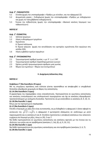 19 
Κεφ. 5ο : ΠΙΘΑΝΟΤΗΤΕΣ 
5.1 Σύνολα (χωρίς την υποπαράγραφο: «Πράξεις με σύνολα», και την εφαρμογή 2)) 
5.2 Δειγματικός χώρος – Ενδεχόμενα (χωρίς την υποπαράγραφο: «Πράξεις με ενδεχόμενα» 
και χωρίς τα «ασυμβίβαστα ενδεχόμενα»)). 
5.3 Έννοια της πιθανότητας (χωρίς την υποπαράγραφο: «Βασικοί κανόνες λογισμού των 
πιθανοτήτων») 
ΜΕΡΟΣ Β΄ 
Κεφ. 1ο: ΓΕΩΜΕΤΡΙΑ 
1.1 Ισότητα τριγώνων 
1.2 Λόγος ευθυγράμμων τμημάτων 
1.5 Ομοιότητα 
Α. Όμοια πολύγωνα 
Β. Όμοια τρίγωνα (χωρίς την αιτιολόγηση του κριτηρίου ομοιότητας δύο τριγώνων στη 
σελίδα 220). 
1.6 Λόγος εμβαδών ομοίων σχημάτων 
Κεφ. 2ο: ΤΡΙΓΩΝΟΜΕΤΡΙΑ 
2.1 Τριγωνομετρικοί αριθμοί γωνίας ω με 0 ω 180 
2.2 Τριγωνομετρικοί αριθμοί παραπληρωματικών γωνιών 
2.3 Σχέσεις μεταξύ τριγωνομετρικών αριθμών μιας γωνίας 
2.4 Νόμος των ημιτόνων – Νόμος των συvημιτόνων 
ΙΙ. Διαχείριση Διδακτέας ύλης 
ΜΕΡΟΣ Α΄ 
Κεφάλαιο 1ο (Να διατεθούν 29 ώρες) 
Με τις επιμέρους προτάσεις ανά ενότητα γίνεται προσπάθεια να αποφευχθεί ο υπερβολικά 
δύσκολος αλγεβρικός χειρισμός σε βάρος της κατανόησης. 
§1.1Α (Να διατεθούν 2 ώρες) 
Ο χαρακτήρας της παραγράφου είναι επαναληπτικός. Προτεραιότητα σε ερωτήσεις κατανόησης 
και ασκήσεις εννοιολογικού και υπολογιστικού περιεχομένου και όχι σε ασκήσεις αλγοριθμικού 
προσανατολισμού με αυξημένη δυσκολία. Προτείνεται να μη συζητηθούν οι ασκήσεις 8, 9, 10, 11. 
§1.1Β (Να διατεθεί 1 ώρα) 
Όπως για την προηγούμενη παράγραφο. 
§1.1Γ (Να διατεθούν 2 ώρες) 
Επειδή ο λογισμός με ρίζες δεν είναι αυτοσκοπός, να μη διδαχθούν η εφαρμογή 1 (όσον αφορά τη 
γενίκευση της 2 α β α β ), η εφαρμογή 3 (μετατροπή κλάσματος σε ισοδύναμο με ρητό 
παρονομαστή) και οι ασκήσεις 6 και 8. Επιπλέον προτείνεται η αποφυγή ασκήσεων που απαιτούν 
ευχέρεια στο λογισμό με ρίζες, όπως οι 2δ), 3 και 7. 
Να δοθεί προτεραιότητα σε ερωτήσεις κατανόησης και ασκήσεις σχετικές με την έννοια και τις 
ιδιότητες των ριζών και σε προβλήματα [ασκήσεις 1, 2α), β), γ), 9, 10, 11]. 
§1.2Α (Να διατεθεί 1 ώρα) 
Να δοθεί προτεραιότητα στις ερωτήσεις κατανόησης και στα προβλήματα (ασκήσεις 5, 6, 7). 
§1.2Β (Να διατεθεί 1 ώρα) 
 