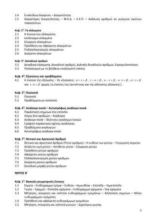 2 
1.4 Ευκλείδεια διαίρεση – Διαιρετότητα 
1.5 Χαρακτήρες διαιρετότητας – Μ.Κ.Δ. – Ε.Κ.Π. – Ανάλυση αριθμού σε γινόμενο πρώτων 
παραγόντων 
Κεφ. 2ο: Τα κλάσματα 
2.1 Η έννοια του κλάσματος 
2.2 Ισοδύναμα κλάσματα 
2.3 Σύγκριση κλασμάτων 
2.4 Πρόσθεση και Αφαίρεση κλασμάτων 
2.5 Πολλαπλασιασμός κλασμάτων 
2.6 Διαίρεση κλασμάτων 
Κεφ. 3ο: Δεκαδικοί αριθμοί 
3.1 Δεκαδικά κλάσματα, Δεκαδικοί αριθμοί, Διάταξη δεκαδικών αριθμών, Στρογγυλοποίηση 
3.3 Υπολογισμοί με τη βοήθεια υπολογιστή τσέπης 
Κεφ. 4ο: Εξισώσεις και προβλήματα 
4.1 Η έννοια της εξίσωσης – Οι εξισώσεις: α x β , x α β , α x β , α x β , α : x β 
και x :α β (χωρίς τις έννοιες της ταυτότητας και της αδύνατης εξίσωσης ). 
Κεφ. 5ο: Ποσοστά 
5.1 Ποσοστά 
5.2 Προβλήματα με ποσοστά 
Κεφ. 6ο: Ανάλογα ποσά – Αντιστρόφως ανάλογα ποσά 
6.1 Παράσταση σημείων στο επίπεδο 
6.2 Λόγος δύο αριθμών – Αναλογία 
6.3 Ανάλογα ποσά – Ιδιότητες αναλόγων ποσών 
6.4 Γραφική παράσταση σχέσης αναλογίας 
6.5 Προβλήματα αναλογιών 
6.6 Αντιστρόφως ανάλογα ποσά 
Κεφ. 7ο: Θετικοί και Αρνητικοί Αριθμοί 
7.1 Θετικοί και Αρνητικοί Αριθμοί (Ρητοί αριθμοί) – Η ευθεία των ρητών – Τετμημένη σημείου 
7.2 Απόλυτη τιμή ρητού – Αντίθετοι ρητοί – Σύγκριση ρητών 
7.3 Πρόσθεση ρητών αριθμών 
7.4 Αφαίρεση ρητών αριθμών 
7.5 Πολλαπλασιασμός ρητών αριθμών 
7.6 Διαίρεση ρητών αριθμών 
7.7 Δεκαδική μορφή ρητών αριθμών 
ΜΕΡΟΣ Β΄ 
Κεφ. 1ο: Βασικές γεωμετρικές έννοιες 
1.1 Σημείο – Ευθύγραμμο τμήμα – Ευθεία – Ημιευθεία – Επίπεδο – Ημιεπίπεδο 
1.2 Γωνία – Γραμμή – Επίπεδα σχήματα – Ευθύγραμμα σχήματα – Ίσα σχήματα 
1.3 Μέτρηση, σύγκριση και ισότητα ευθυγράμμων τμημάτων – Απόσταση σημείων – Μέσο 
ευθυγράμμου τμήματος 
1.4 Πρόσθεση και αφαίρεση ευθυγράμμων τμημάτων 
1.5 Μέτρηση, σύγκριση και ισότητα γωνιών – Διχοτόμος γωνίας 
 