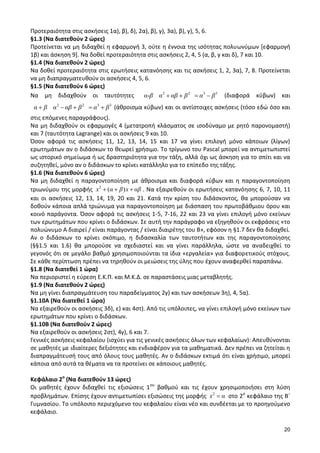 20 
Προτεραιότητα στις ασκήσεις 1α), β), δ), 2α), β), γ), 3α), β), γ), 5, 6. 
§1.3 (Να διατεθούν 2 ώρες) 
Προτείνεται να μη διδαχθεί η εφαρμογή 3, ούτε η έννοια της ισότητας πολυωνύμων [εφαρμογή 
1β) και άσκηση 9]. Να δοθεί προτεραιότητα στις ασκήσεις 2, 4, 5 (α, β, γ και δ), 7 και 10. 
§1.4 (Να διατεθούν 2 ώρες) 
Να δοθεί προτεραιότητα στις ερωτήσεις κατανόησης και τις ασκήσεις 1, 2, 3α), 7, 8. Προτείνεται 
να μη διαπραγματευθούν οι ασκήσεις 4, 5, 6. 
§1.5 (Να διατεθούν 6 ώρες) 
Να μη διδαχθούν οι ταυτότητες 2 2 3 3 α-β α αβ β α β (διαφορά κύβων) και 
2 2 3 3 α β α αβ β α β (άθροισμα κύβων) και οι αντίστοιχες ασκήσεις (τόσο εδώ όσο και 
στις επόμενες παραγράφους). 
Να μη διδαχθούν οι εφαρμογές 4 (μετατροπή κλάσματος σε ισοδύναμο με ρητό παρονομαστή) 
και 7 (ταυτότητα Lagrange) και οι ασκήσεις 9 και 10. 
Όσον αφορά τις ασκήσεις 11, 12, 13, 14, 15 και 17 να γίνει επιλογή μόνο κάποιων (λίγων) 
ερωτημάτων αν ο διδάσκων το θεωρεί χρήσιμο. Το τρίγωνο του Pascal μπορεί να αντιμετωπιστεί 
ως ιστορικό σημείωμα ή ως δραστηριότητα για την τάξη, αλλά όχι ως άσκηση για το σπίτι και να 
συζητηθεί, μόνο αν ο διδάσκων το κρίνει κατάλληλο για το επίπεδο της τάξης. 
§1.6 (Να διατεθούν 6 ώρες) 
Να μη διδαχθεί η παραγοντοποίηση με άθροισμα και διαφορά κύβων και η παραγοντοποίηση 
τριωνύμου της μορφής 2 x (α β)x αβ . Να εξαιρεθούν οι ερωτήσεις κατανόησης 6, 7, 10, 11 
και οι ασκήσεις 12, 13, 14, 19, 20 και 21. Κατά την κρίση του διδάσκοντος, θα μπορούσαν να 
δοθούν κάποια απλά τριώνυμα για παραγοντοποίηση με διάσπαση του πρωτοβάθμιου όρου και 
κοινό παράγοντα. Όσον αφορά τις ασκήσεις 1-5, 7-16, 22 και 23 να γίνει επιλογή μόνο εκείνων 
των ερωτημάτων που κρίνει ο διδάσκων. Σε αυτή την παράγραφο να εξηγηθούν οι εκφράσεις «το 
πολυώνυμο Α διαιρεί / είναι παράγοντας / είναι διαιρέτης του Β», εφόσον η §1.7 δεν θα διδαχθεί. 
Αν ο διδάσκων το κρίνει σκόπιμο, η διδασκαλία των ταυτοτήτων και της παραγοντοποίησης 
(§§1.5 και 1.6) θα μπορούσε να σχεδιαστεί και να γίνει παράλληλα, ώστε να αναδειχθεί το 
γεγονός ότι σε μεγάλο βαθμό χρησιμοποιούνται τα ίδια «εργαλεία» για διαφορετικούς στόχους. 
Σε κάθε περίπτωση πρέπει να τηρηθούν οι μειώσεις της ύλης που έχουν αναφερθεί παραπάνω. 
§1.8 (Να διατεθεί 1 ώρα) 
Να περιοριστεί η εύρεση Ε.Κ.Π. και Μ.Κ.Δ. σε παραστάσεις μιας μεταβλητής. 
§1.9 (Να διατεθούν 2 ώρες) 
Να μη γίνει διαπραγμάτευση του παραδείγματος 2γ) και των ασκήσεων 3η), 4, 5α). 
§1.10Α (Να διατεθεί 1 ώρα) 
Να εξαιρεθούν οι ασκήσεις 3δ), ε) και 4στ). Από τις υπόλοιπες, να γίνει επιλογή μόνο εκείνων των 
ερωτημάτων που κρίνει ο διδάσκων. 
§1.10Β (Να διατεθούν 2 ώρες) 
Να εξαιρεθούν οι ασκήσεις 2στ), 4γ), 6 και 7. 
Γενικές ασκήσεις κεφαλαίου (ισχύει για τις γενικές ασκήσεις όλων των κεφαλαίων): Απευθύνονται 
σε μαθητές με ιδιαίτερες δεξιότητες και ενδιαφέρον για τα μαθηματικά. Δεν πρέπει να ζητείται η 
διαπραγμάτευσή τους από όλους τους μαθητές. Αν ο διδάσκων εκτιμά ότι είναι χρήσιμο, μπορεί 
κάποια από αυτά τα θέματα να τα προτείνει σε κάποιους μαθητές. 
Κεφάλαιο 2ο (Να διατεθούν 13 ώρες) 
Οι μαθητές έχουν διδαχθεί τις εξισώσεις 1ου βαθμού και τις έχουν χρησιμοποιήσει στη λύση 
προβλημάτων. Επίσης έχουν αντιμετωπίσει εξισώσεις της μορφής 2 x α στο 2ο κεφάλαιο της Β΄ 
Γυμνασίου. Το υπόλοιπο περιεχόμενο του κεφαλαίου είναι νέο και συνδέεται με το προηγούμενο 
κεφάλαιο. 
 