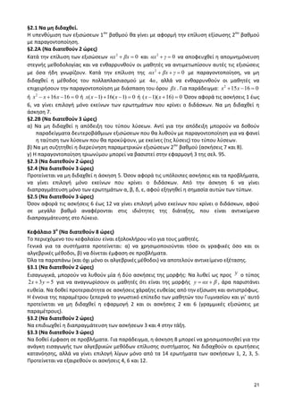 21 
§2.1 Να μη διδαχθεί. 
Η υπενθύμιση των εξισώσεων 1ου βαθμού θα γίνει με αφορμή την επίλυση εξίσωσης 2ου βαθμού 
με παραγοντοποίηση. 
§2.2Α (Να διατεθούν 2 ώρες) 
Κατά την επίλυση των εξισώσεων 2 αx βx 0 και 2 αx γ 0 να αποφευχθεί η απομνημόνευση 
στεγνής μεθοδολογίας και να ενθαρρυνθούν οι μαθητές να αντιμετωπίσουν αυτές τις εξισώσεις 
με όσα ήδη γνωρίζουν. Κατά την επίλυση της 2 αx βx γ 0 με παραγοντοποίηση, να μη 
διδαχθεί η μέθοδος του πολλαπλασιασμού με 4α , αλλά να ενθαρρυνθούν οι μαθητές να 
επιχειρήσουν την παραγοντοποίηση με διάσπαση του όρου βx . Για παράδειγμα: 2 x 15x 16 0 
ή 2 x x 16x 16 0 ή x(x 1) 16(x 1) 0 ή (x 1)(x 16) 0 Όσον αφορά τις ασκήσεις 1 έως 
6, να γίνει επιλογή μόνο εκείνων των ερωτημάτων που κρίνει ο διδάσκων. Να μη διδαχθεί η 
άσκηση 7. 
§2.2Β (Να διατεθούν 3 ώρες) 
α) Να μη διδαχθεί η απόδειξη του τύπου λύσεων. Αντί για την απόδειξη μπορούν να δοθούν 
παραδείγματα δευτεροβάθμιων εξισώσεων που θα λυθούν με παραγοντοποίηση για να φανεί 
η ταύτιση των λύσεων που θα προκύψουν, με εκείνες (τις λύσεις) του τύπου λύσεων. 
β) Να μη συζητηθεί η διερεύνηση παραμετρικών εξισώσεων 2ου βαθμού (ασκήσεις 7 και 8). 
γ) Η παραγοντοποίηση τριωνύμου μπορεί να βασιστεί στην εφαρμογή 3 της σελ. 95. 
§2.3 (Να διατεθούν 2 ώρες) 
§2.4 (Να διατεθούν 3 ώρες) 
Προτείνεται να μη διδαχθεί η άσκηση 5. Όσον αφορά τις υπόλοιπες ασκήσεις και τα προβλήματα, 
να γίνει επιλογή μόνο εκείνων που κρίνει ο διδάσκων. Από την άσκηση 6 να γίνει 
διαπραγμάτευση μόνο των ερωτημάτων α, β, δ, ε, αφού εξηγηθεί η σημασία αυτών των τύπων. 
§2.5 (Να διατεθούν 3 ώρες) 
Όσον αφορά τις ασκήσεις 6 έως 12 να γίνει επιλογή μόνο εκείνων που κρίνει ο διδάσκων, αφού 
σε μεγάλο βαθμό αναφέρονται στις ιδιότητες της διάταξης, που είναι αντικείμενο 
διαπραγμάτευσης στο Λύκειο. 
Κεφάλαιο 3ο (Να διατεθούν 8 ώρες) 
Το περιεχόμενο του κεφαλαίου είναι εξολοκλήρου νέο για τους μαθητές. 
Γενικά για τα συστήματα προτείνεται: α) να χρησιμοποιούνται τόσο οι γραφικές όσο και οι 
αλγεβρικές μέθοδοι, β) να δίνεται έμφαση σε προβλήματα. 
Όλα τα παραπάνω (και όχι μόνο οι αλγεβρικές μέθοδοι) να αποτελούν αντικείμενο εξέτασης. 
§3.1 (Να διατεθούν 2 ώρες) 
Εισαγωγικά, μπορούν να λυθούν μία ή δύο ασκήσεις της μορφής: Να λυθεί ως προς y ο τύπος 
2x 3y 5 για να αναγνωρίσουν οι μαθητές ότι είναι της μορφής y αx β , άρα παριστάνει 
ευθεία. Να δοθεί προτεραιότητα σε ασκήσεις χάραξης ευθείας από την εξίσωση και αντιστρόφως. 
Η έννοια της παραμέτρου ξεπερνά το γνωστικό επίπεδο των μαθητών του Γυμνασίου και γι’ αυτό 
προτείνεται να μη διδαχθεί η εφαρμογή 2 και οι ασκήσεις 2 και 6 (γραμμικές εξισώσεις με 
παραμέτρους). 
§3.2 (Να διατεθούν 2 ώρες) 
Να επιδιωχθεί η διαπραγμάτευση των ασκήσεων 3 και 4 στην τάξη. 
§3.3 (Να διατεθούν 3 ώρες) 
Να δοθεί έμφαση σε προβλήματα. Για παράδειγμα, η άσκηση 8 μπορεί να χρησιμοποιηθεί για την 
ανάγκη εισαγωγής των αλγεβρικών μεθόδων επίλυσης συστήματος. Να διδαχθούν οι ερωτήσεις 
κατανόησης, αλλά να γίνει επιλογή λίγων μόνο από τα 14 ερωτήματα των ασκήσεων 1, 2, 3, 5. 
Προτείνεται να εξαιρεθούν οι ασκήσεις 4, 6 και 12. 
 