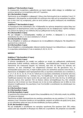 22 
Κεφάλαιο 4ο (Να διατεθούν 4 ώρες) 
Οι τετραγωνικές συναρτήσεις εμφανίζονται για πρώτη φορά, αλλά υπάρχει το υπόβαθρο των γνώσεων σχετικά με τις συναρτήσεις από τη Β΄ Γυμνασίου. 
§4.1 (Να διατεθούν 3 ώρες) 
Προτείνεται να μη διδαχθούν η εφαρμογή 1 (όπως είναι διατυπωμένη) και οι ασκήσεις 5 και 6. Η εφαρμογή 1, θα μπορούσε να αξιοποιηθεί στη συζήτηση στην τάξη για την κατανόηση του ρόλου του α στον τύπο της συνάρτησης, μόνο αν αυτό γινόταν με χρήση υπολογιστή και κατάλληλου λογισμικού. 
Κεφάλαιο 5ο (Να διατεθούν 6 ώρες) 
Το περιεχόμενο είναι εξολοκλήρου νέο. Η διδασκαλία του κρίνεται απαραίτητη κυρίως λόγω των εφαρμογών σε δραστηριότητες εκτός των μαθηματικών και του διαφορετικού «τρόπου σκέψης» που απαιτεί (σε σχέση με την υπόλοιπη ύλη των μαθηματικών αυτής της τάξης). 
§5.1 (Να διατεθούν 2 ώρες) 
Να μην διδαχθεί η υποπαράγραφος «πράξεις με σύνολα», η εφαρμογή 2, οι ερωτήσεις κατανόησης 2ε), 2στ), 3, 4, 5 και οι ασκήσεις 6, 7, 8 και 9. 
§5.2 (Να διατεθούν 2 ώρες) 
Να μη διδαχθούν οι πράξεις με ενδεχόμενα και τα ασυμβίβαστα ενδεχόμενα. Να εξαιρεθούν η ερώτηση 8 και η άσκηση 6. 
§5.3 (Να διατεθούν 2 ώρες) 
Να μη διδαχθούν η υποπαράγραφος «βασικοί κανόνες λογισμού των πιθανοτήτων», η εφαρμογή 2, οι ερωτήσεις κατανόησης 4, 5 και οι ασκήσεις 9, 10, 11, 12, 13. 
ΜΕΡΟΣ Β΄ 
Κεφάλαιο 1ο (Να διατεθούν 17 ώρες) 
§1.1 (Να διατεθούν 5 ώρες) 
Η ενότητα προσφέρεται για επαφή των μαθητών με πτυχές της μαθηματικής αποδεικτικής διαδικασίας (ευθεία απόδειξη, αναλυτική μέθοδος, αντιπαραδείγματα, απαγωγή σε άτοπο). Προτείνεται στο εισαγωγικό κομμάτι της ενότητας, πριν από την έννοια της ισότητας των τριγώνων, να γίνει επανάληψη των απαραίτητων γνώσεων που θα χρειαστούν (π.χ. οι κατακορυφήν γωνίες είναι ίσες, οι παρά τη βάση γωνίες του ισοσκελούς τριγώνου είναι ίσες κτλ.) 
Προτείνεται να διδαχθούν κατά προτεραιότητα όλες οι ερωτήσεις κατανόησης και οι ασκήσεις 1, 2, 3, 4, 7, 8, 10, 11, 12, 16, 17 και 21. Ειδικά για τις ερωτήσεις κατανόησης να ζητείται από τους μαθητές να αιτιολογήσουν τις επιλογές τους. Για παράδειγμα στην ερώτηση 7α) να φέρουν παράδειγμα τριγώνων που έχουν γωνίες ίσες μια προς μία και δεν είναι ίσα (π.χ. τα ισόπλευρα τρίγωνα), ομοίως στην ερώτηση 7στ) να δώσουν κάποιο αντιπαράδειγμα (π.χ. δύο ισοσκελή τρίγωνα με ίσα τα ζεύγη των ίσων πλευρών και το ένα να είναι ορθογώνιο και το άλλο να είναι οξυγώνιο ή αμβλυγώνιο). Στις ερωτήσεις 4 και 9 να ζητηθεί η αιτιολόγηση του αποκλεισμού του τρίτου τριγώνου. 
§1.2 (Να διατεθούν 2 ώρες) 
§1.5 (Να διατεθούν 4 ώρες) 
§1.5Α (Να διατεθούν 2 ώρες) 
Η ομοιότητα δύο πολυγώνων να οριστεί όπως περιγράφεται στις 2 τελευταίες σειρές της σελίδας 215 (μέσα στο πλαίσιο). 
Προτείνεται να δοθεί προτεραιότητα στις ασκήσεις κατανόησης και στις ασκήσεις 1, 2, 3 και 6. Οι ασκήσεις 4 και 5 λύνονταν εύκολα με την ομοιοθεσία, μπορούν να λυθούν και χωρίς αυτή, όμως με πιο πολύπλοκο τρόπο και ίσως να είναι κατάλληλες για λίγους μαθητές. 
§1.5Β. (Να διατεθούν 2 ώρες) 
Να μην αναφερθεί η αιτιολόγηση του κριτηρίου ομοιότητας δύο τριγώνων (σελ. 220, επάνω μέρος) γιατί έχει εξαιρεθεί το θεώρημα του Θαλή και η ομοιοθεσία. Θα μπορούσε να συζητηθεί  