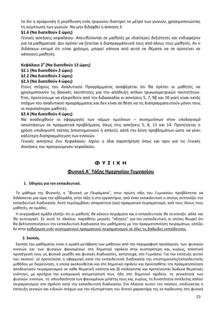 23 
το ότι η σμίκρυνση ή μεγέθυνση ενός τριγώνου διατηρεί το μέτρο των γωνιών, χρησιμοποιώντας τη σύμπτωση των γωνιών. Να μην διδαχθεί η άσκηση 3. 
§1.6 (Να διατεθούν 2 ώρες) 
Γενικές ασκήσεις κεφαλαίου: Απευθύνονται σε μαθητές με ιδιαίτερες δεξιότητες και ενδιαφέρον για τα μαθηματικά. Δεν πρέπει να ζητείται η διαπραγμάτευσή τους από όλους τους μαθητές. Αν ο διδάσκων εκτιμά ότι είναι χρήσιμο, μπορεί κάποια από αυτά τα θέματα να τα προτείνει σε κάποιους μαθητές. 
Κεφάλαιο 2ο (Να διατεθούν 12 ώρες) 
§2.1 (Να διατεθούν 2 ώρες) 
§2.2 (Να διατεθούν 2 ώρες) 
§2.3 (Να διατεθούν 4 ώρες) 
Στους στόχους του Αναλυτικού Προγράμματος αναφέρεται ότι θα πρέπει οι μαθητές να χρησιμοποιούν τις βασικές ταυτότητες για την απόδειξη απλών τριγωνομετρικών ταυτοτήτων. Έτσι, προτείνουμε να εξαιρεθούν από την διδασκαλία οι ασκήσεις 5, 7, 9β και 10 γιατί είναι εκτός στόχων του αναλυτικού προγράμματος και δεν είναι σε θέση να τις διαπραγματευτούν μόνοι τους οι περισσότεροι μαθητές. 
§2.4 (Να διατεθούν 4 ώρες) 
Να αναδειχθούν οι εφαρμογές των νόμων ημιτόνων – συνημιτόνων στον υπολογισμό αποστάσεων σε πραγματικά προβλήματα, όπως στις ασκήσεις 5, 8, 13 και 14. Προτείνεται η χρήση υπολογιστή τσέπης (επιστημονικού ή απλού), κατά την λύση προβλημάτων ώστε να γίνει καλύτερη διαπραγμάτευση των εννοιών. 
Γενικές ασκήσεις 2ου Κεφαλαίου: Ισχύει η ίδια παρατήρηση όπως και πριν για τις Γενικές Ασκήσεις του προηγούμενου κεφαλαίου. 
Φ Υ Σ Ι Κ Η 
Φυσική Α΄ Τάξης Ημερησίου Γυμνασίου 
1. Οδηγίες για τον εκπαιδευτικό. 
Το μάθημα της Φυσικής, η "Φυσική με Πειράματα", στην πρώτη τάξη του Γυμνασίου προβλέπεται να διδάσκεται μία ώρα την εβδομάδα, στην τάξη ή στο εργαστήριο, από έναν εκπαιδευτικό ο οποίος συντονίζει την εκπαιδευτική διαδικασία. Αυτή περιλαμβάνει απαραίτητα (και) πραγματικό πειραματισμό, από τους ίδιους τους μαθητές, σε ομάδες. 
Η συγγραφική ομάδα ελπίζει ότι οι μαθητές θα κάνουν πειράματα και ο εκπαιδευτικός θα συντονίζει αλλά και θα αυτενεργεί. Σε αυτό το πλαίσιο, παραθέτει μερικές "οδηγίες" για τον εκπαιδευτικό, οι οποίες θεωρεί ότι θα βελτιστοποιήσουν την εκπαιδευτική διαδικασία του μαθήματος με την πραγματοποίηση πειραμάτων, ελπίζει δε στην καθιέρωση ενός συστηματικού πραγματικού πειραματισμού σε όλες τις βαθμίδες εκπαίδευσης. 
2. Σκοπός. 
Σκοπός του μαθήματος είναι η ομαλή μετάβαση των μαθητών από την περιγραφική προσέγγιση των φυσικών εννοιών και των φυσικών φαινομένων στο δημοτικό σχολείο στην αυστηρότερη και, κυρίως, ποσοτική προσέγγισή τους ως φυσικά μεγέθη και φυσικές διαδικασίες, αντίστοιχα, στο Γυμνάσιο. Για την επίτευξη αυτού του σκοπού: α) προτείνεται η εφαρμογή κατά την εκπαιδευτική διαδικασία της επιστημονικής/εκπαιδευτικής μεθόδου με διερεύνηση, η οποία ακολουθείται και στο δημοτικό σχολείο και προϋποθέτει την πραγματοποίηση αποδεικτικού πειραματισμού σε κάθε θεματική ενότητα και β) επιλέγονται και προτείνονται δώδεκα θεματικές ενότητες, με κριτήρια την εισαγωγική αντιμετώπισή τους ήδη στο δημοτικό σχολείο, τη γενικότητα των φυσικών εννοιών, τη σπουδαιότητα των φαινομένων μελέτης τους και, κυρίως, τη δυνατότητα εκτέλεσης απλού πειραματισμού στο σχολείο κατά την εκπαιδευτική διαδικασία. Στο πλαίσιο αυτού του σκοπού, επιδιώκεται η επίτευξη γενικών και ειδικών στόχων για την εξυπηρέτηση του διττού χαρακτήρα της εκ-παίδευσης στη φυσική  