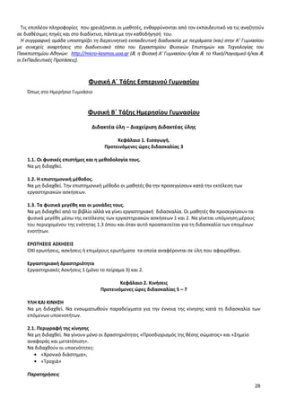 28 
Τις επιπλέον πληροφορίες που χρειάζονται οι μαθητές, ενθαρρύνονται από τον εκπαιδευτικό να τις αναζητούν σε διαθέσιμες πηγές και στο διαδίκτυο, πάντα με την καθοδήγησή του. 
Η συγγραφική ομάδα υποστηρίζει τη διερευνητική εκπαιδευτική διαδικασία με πειράματα (και) στην Α’ Γυμνασίου με συνεχείς αναρτήσεις στο διαδικτυακό τόπο του Εργαστηρίου Φυσικών Επιστημών και Τεχνολογίας του Πανεπιστημίου Αθηνών: http://micro-kosmos.uoa.gr (Æ η Φυσική Α’ Γυμνασίου ή/και Æ το Υλικό/Λογισμικό ή/και Æ οι ΕκΠαιδευτικές Προτάσεις). 
Φυσική Α΄ Τάξης Εσπερινού Γυμνασίου 
Όπως στο Ημερήσιο Γυμνάσιο 
Φυσική Β΄ Τάξης Ημερησίου Γυμνασίου 
Διδακτέα ύλη – Διαχείριση Διδακτέας ύλης 
Κεφάλαιο 1. Εισαγωγή. 
Προτεινόμενες ώρες διδασκαλίας 3 
1.1. Οι φυσικές επιστήμες και η μεθοδολογία τους. 
Να μη διδαχθεί. 
1.2. Η επιστημονική μέθοδος. 
Να μη διδαχθεί. Την επιστημονική μέθοδο οι μαθητές θα την προσεγγίσουν κατά την εκτέλεση των εργαστηριακών ασκήσεων. 
1.3. Τα φυσικά μεγέθη και οι μονάδες τους. 
Να μη διδαχθεί από το βιβλίο αλλά να γίνει εργαστηριακή διδασκαλία. Οι μαθητές θα προσεγγίσουν τα φυσικά μεγέθη μέσω της εκτέλεσης των εργαστηριακών ασκήσεων 1 και 2. Να γίνεται υπόμνηση μέρους του περιεχομένου της ενότητας 1.3 όπου και όταν αυτό προαπαιτείται για τη διδασκαλία των επομένων ενοτήτων. 
ΕΡΩΤΗΣΕΙΣ ΑΣΚΗΣΕΙΣ 
ΟΧΙ ερωτήσεις, ασκήσεις ή επιμέρους ερωτήματα τα οποία αναφέρονται σε ύλη που αφαιρέθηκε. 
Εργαστηριακή δραστηριότητα 
Εργαστηριακές Ασκήσεις 1 (μόνο το πείραμα 3) και 2. 
Κεφάλαιο 2. Κινήσεις 
Προτεινόμενες ώρες διδασκαλίας 5 – 7 
ΥΛΗ ΚΑΙ ΚΙΝΗΣΗ 
Να μη διδαχθεί. Να ενσωματωθούν παραδείγματα για την έννοια της κίνησης κατά τη διδασκαλία των επόμενων υποενοτήτων. 
2.1. Περιγραφή της κίνησης 
Να μη διδαχθεί. Να γίνουν μόνο οι δραστηριότητες «Προσδιορισμός της θέσης σώματος» και «Σημείο αναφοράς και μετατόπιση». 
Να διδαχθούν οι υποενότητες: «Χρονικό διάστημα», «Τροχιά» 
Παρατηρήσεις  