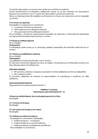 29 
Το επίπεδο παρουσίασης των εννοιών είναι υψηλό για το επίπεδο των μαθητών. 
Επειδή προαπαιτούνται μη διδαγμένες μαθηματικές έννοιες να μη γίνει επέκταση στη διανυσματική θεώρηση της μετατόπισης. Στην Α΄ Λυκείου θα παρουσιασθεί η μετατόπιση αναλυτικά. 
Μέσω των δραστηριοτήτων θα εισαχθούν και θα οριστούν οι έννοιες που απαιτούνται για την περιγραφή της κίνησης. 
2.2 Η έννοια της ταχύτητας 
Να διδαχθούν η εισαγωγή και οι υποενότητες: Η εισαγωγή «Η έννοια της ταχύτητας» «Μέση ταχύτητα στην καθημερινή γλώσσα» «Στιγμιαία ταχύτητα στην καθημερινή γλώσσα» . 
Να μη διδαχθεί η υποενότητα «Διανυσματική περιγραφή της ταχύτητας». Ο διανυσματικός χαρακτήρας της ταχύτητας θα εξετασθεί αναλυτικά στην Α΄ Λυκείου. 
2.3 Κίνηση με σταθερή ταχύτητα 
Να μη διδαχθεί. 
Παρατηρήσεις 
Η ευθύγραμμη ομαλή κίνηση με τις αντίστοιχες γραφικές παραστάσεις θα μελετηθεί αναλυτικά στην Α΄ Λυκείου. 
2.4. Κίνηση με μεταβαλλόμενη ταχύτητα 
Να μη διδαχθεί. 
Παρατηρήσεις 
Η μεταβαλλόμενη κίνηση θα μελετηθεί στην Α’ Λυκείου 
Οι τελευταίες υποενότητες αφαιρούνται ώστε να υπάρξει η δυνατότητα για τη διδασκαλία ενοτήτων που λόγω έλλειψης χρόνου δεν διδάσκονται. 
ΕΡΩΤΗΣΕΙΣ ΑΣΚΗΣΕΙΣ ΟΧΙ ερωτήσεις, ασκήσεις ή επιμέρους ερωτήματα τα οποία αναφέρονται σε ύλη που αφαιρέθηκε ΟΧΙ οι ασκήσεις 3,4,6,8 
Οι ερωτήσεις, εφαρμογές και ασκήσεις να παρουσιασθούν ως συμπλήρωμα ή εμπέδωση του κάθε μαθήματος. 
Εργαστηριακή δραστηριότητα 
Πραγματοποίηση της Εργαστηριακής Άσκησης 4. 
Κεφάλαιο 3. Δυνάμεις 
Προτεινόμενες ώρες διδασκαλίας 10 – 12 
«Κίνηση και αλληλεπίδραση: Δυο γενικά χαρακτηριστικά της ύλης» 
Να διδαχθεί. 
3.1. Η έννοια της δύναμης. 
Να διδαχθεί. 
3.2. Δύο σημαντικές δυνάμεις στον κόσμο. 
Να διδαχθεί. 
3.3. Σύνθεση και ανάλυση δυνάμεων. 
- Να διδαχθούν οι υποενότητες, παράγραφοι: Σύνθεση δυνάμεων - συνισταμένη Σύνθεση δυνάμεων με την ίδια διεύθυνση, Σύνθεση δυνάμεων με διαφορετικές διευθύνσεις, 
- Να μη διδαχθούν οι υποενότητες:  