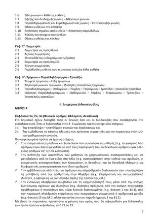 3 
1.6 Είδη γωνιών – Κάθετες ευθείες 
1.7 Εφεξής και διαδοχικές γωνίες – Άθροισμα γωνιών 
1.8 Παραπληρωματικές και Συμπληρωματικές γωνίες – Κατακορυφήν γωνίες 
1.9 Θέσεις ευθειών στο επίπεδο 
1.10 Απόσταση σημείου από ευθεία – Απόσταση παραλλήλων 
1.11 Κύκλος και στοιχεία του κύκλου 
1.13 Θέσεις ευθείας και κύκλου 
Κεφ. 2ο: Συμμετρία 
2.1 Συμμετρία ως προς άξονα 
2.2 Άξονας συμμετρίας 
2.3 Μεσοκάθετος ευθυγράμμου τμήματος 
2.4 Συμμετρία ως προς σημείο 
2.5 Κέντρο συμμετρίας 
2.6 Παράλληλες ευθείες που τέμνονται από μία άλλη ευθεία 
Κεφ. 3ο: Τρίγωνα – Παραλληλόγραμμα – Τραπέζια 
3.1 Στοιχεία τριγώνου – Είδη τριγώνων 
3.2 Άθροισμα γωνιών τριγώνου – Ιδιότητες ισοσκελούς τριγώνου 
3.3 Παραλληλόγραμμο – Ορθογώνιο – Ρόμβος – Τετράγωνο – Τραπέζιο – Ισοσκελές τραπέζιο 
3.4 Ιδιότητες Παραλληλογράμμου – Ορθογωνίου – Ρόμβου – Τετραγώνου – Τραπεζίου – Ισοσκελούς τραπεζίου 
ΙΙ. Διαχείριση Διδακτέας ύλης 
ΜΕΡΟΣ Α΄ 
Κεφάλαια 1ο, 2ο, 3ο (Φυσικοί αριθμοί, Κλάσματα, Δεκαδικοί) 
Στο Δημοτικό έχουν διδαχθεί τόσο οι έννοιες όσο και οι διαδικασίες που αναφέρονται στα κεφάλαια αυτά. Έτσι, η διδασκαλία στην Α΄ Γυμνασίου πρέπει να έχει δύο στόχους: 
1ο. Tην επανάληψη – υπενθύμιση εννοιών και διαδικασιών και 
2ο. Tην εμβάθυνση σε κάποιες πλευρές που κρίνονται σημαντικές για την περαιτέρω ανάπτυξη των μαθηματικών εννοιών. 
Πιο συγκεκριμένα πρέπει να έχει ως στόχους: 
 Την αντιμετώπιση εμποδίων και δυσκολιών που συναντούν οι μαθητές (π.χ. το γινόμενο δύο αριθμών είναι πάντα μεγαλύτερο από τους παράγοντές του, οι δεκαδικοί αριθμοί είναι άλλο είδος αριθμών απ’ ό,τι τα κλάσματα). 
 Την ανάπτυξη των ικανοτήτων των μαθητών να χρησιμοποιούν αναπαραστάσεις και να μεταβαίνουν από το ένα είδος στο άλλο (π.χ. αναπαράσταση στην ευθεία των αριθμών, οι γεωμετρικές αναπαραστάσεις των κλασμάτων, οι δεκαδικοί και τα δεκαδικά κλάσματα ως διαφορετικές αναπαραστάσεις των ίδιων αριθμών). 
 Την εμβάθυνση σε ιδιότητες των πράξεων και αλγοριθμικών διαδικασιών που υποστηρίζουν τη μετάβαση από την αριθμητική στην Άλγεβρα (π.χ. επιμεριστική και αντιμεταθετική ιδιότητα, η αφαίρεση ως αντίστροφη πράξη της πρόσθεσης κτλ.). 
 Την εισαγωγή αλγεβρικών συμβόλων και τη νοηματοδότησή τους μέσα από την ανάγκη διατύπωσης σχέσεων και ιδιοτήτων (π.χ. ιδιότητες πράξεων), από την ανάγκη περιγραφής προβλημάτων ή ποσοτήτων που είναι λεκτικά διατυπωμένες (π.χ. άσκηση 1 της §4.1), από την παραγωγή αλγεβρικών εκφράσεων που περιγράφουν γεωμετρικά ή αριθμητικά μοτίβα (π.χ. άσκηση 15 της §4.1, αλλά και γενίκευση του παραδείγματος 3 της §1.1). 
Με βάση τα παραπάνω, προτείνεται η μείωση των ωρών, που θα αφιερωθούν για διδασκαλία των τριών πρώτων κεφαλαίων, από 27 σε 18.  