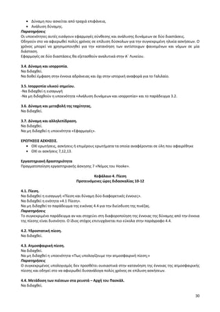 30 
Δύναμη που ασκείται από τραχιά επιφάνεια, Ανάλυση δύναμης. 
Παρατηρήσεις 
Οι υποενότητες αυτές εισάγουν εφαρμογές σύνθεσης και ανάλυσης δυνάμεων σε δύο διαστάσεις. 
Οδηγούν στο να αφιερωθεί πολύς χρόνος σε επίλυση δύσκολων για την συγκεκριμένη ηλικία ασκήσεων. Ο χρόνος μπορεί να χρησιμοποιηθεί για την κατανόηση των αντίστοιχων φαινομένων και νόμων σε μία διάσταση. 
Εφαρμογές σε δύο διαστάσεις θα εξετασθούν αναλυτικά στην Α΄ Λυκείου. 
3.4. Δύναμη και ισορροπία. 
Να διδαχθεί. 
Να δοθεί έμφαση στην έννοια αδράνειας και όχι στην ιστορική αναφορά για το Γαλιλαίο. 
3.5. Ισορροπία υλικού σημείου. 
-Να διδαχθεί η εισαγωγή 
-Να μη διδαχθούν η υποενότητα «Ανάλυση δυνάμεων και ισορροπία» και το παράδειγμα 3.2. 
3.6. Δύναμη και μεταβολή της ταχύτητας. 
Να διδαχθεί. 
3.7. Δύναμη και αλληλεπίδραση. 
Να διδαχθεί. 
Να μη διδαχθεί η υποενότητα «Εφαρμογές». 
ΕΡΩΤΗΣΕΙΣ ΑΣΚΗΣΕΙΣ. ΟΧΙ ερωτήσεις, ασκήσεις ή επιμέρους ερωτήματα τα οποία αναφέρονται σε ύλη που αφαιρέθηκε ΟΧΙ οι ασκήσεις 7,12,13. 
Εργαστηριακή δραστηριότητα 
Πραγματοποίηση εργαστηριακής άσκησης 7 «Νόμος του Hooke». 
Κεφάλαιο 4. Πίεση 
Προτεινόμενες ώρες διδασκαλίας 10-12 
4.1. Πίεση. 
Να διδαχθεί η εισαγωγή «Πίεση και δύναμη δύο διαφορετικές έννοιες». 
Να διδαχθεί η ενότητα «4.1 Πίεση». 
Να μη διδαχθεί το παράδειγμα της εικόνας 4.4 για την διείσδυση της πινέζας. 
Παρατηρήσεις 
Το συγκεκριμένο παράδειγμα αν και στοχεύει στη διαφοροποίηση της έννοιας της δύναμης από την έννοια της πίεσης είναι δυσνόητο. Ο ίδιος στόχος επιτυγχάνεται πιο εύκολα στην παράγραφο 4.4. 
4.2. Υδροστατική πίεση. 
Να διδαχθεί. 
4.3. Ατμοσφαιρική πίεση. 
Να διδαχθεί. 
Να μη διδαχθεί η υποενότητα «Πως υπολογίζουμε την ατμοσφαιρική πίεση;» 
Παρατηρήσεις 
Ο συγκεκριμένος υπολογισμός δεν προσθέτει ουσιαστικά στην κατανόηση της έννοιας της ατμοσφαιρικής πίεσης και οδηγεί στο να αφιερωθεί δυσανάλογα πολύς χρόνος σε επίλυση ασκήσεων. 
4.4. Μετάδοση των πιέσεων στα ρευστά – Αρχή του Πασκάλ. 
Να διδαχθεί.  