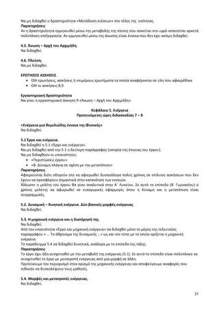 31 
Να μη διδαχθεί η δραστηριότητα «Μετάδοση πιέσεων» στο τέλος της ενότητας. 
Παρατηρήσεις 
Αν η δραστηριότητα ερμηνευθεί μέσω της μεταβολής της πίεσης που ασκείται στο υγρό απαιτείται αρκετά πολύπλοκη επεξεργασία. Αν ερμηνευθεί μέσω της άνωσης είναι έννοια που δεν έχει ακόμη διδαχθεί. 
4.5. Άνωση – Αρχή του Αρχιμήδη. 
Να διδαχθεί. 
4.6. Πλεύση. 
Να μη διδαχθεί. 
ΕΡΩΤΗΣΕΙΣ ΑΣΚΗΣΕΙΣ. ΟΧΙ ερωτήσεις, ασκήσεις ή επιμέρους ερωτήματα τα οποία αναφέρονται σε ύλη που αφαιρέθηκε ΟΧΙ οι ασκήσεις 8,9. 
Εργαστηριακή δραστηριότητα 
Να γίνει η εργαστηριακή άσκηση 9 «Άνωση – Αρχή του Αρχιμήδη». 
Κεφάλαιο 5. Ενέργεια 
Προτεινόμενες ώρες διδασκαλίας 7 – 8 
«Ενέργεια μια θεμελιώδης έννοια της Φυσικής» 
Να διδαχθεί. 
5.1 Έργο και ενέργεια. 
Να διδαχθεί η 5.1 «Έργο και ενέργεια». 
Να μη διδαχθεί από την 5.1 η δεύτερη παράγραφος (ιστορία της έννοιας του έργου). 
Να μη διδαχθούν οι υποενότητες: «Περιπτώσεις έργου» «Β. Δύναμη πλάγια σε σχέση με την μετατόπιση» 
Παρατηρήσεις 
Αφαιρούνται διότι οδηγούν στο να αφιερωθεί δυσανάλογα πολύς χρόνος σε επίλυση ασκήσεων που δεν έχουν να προσφέρουν σημαντικά στην κατανόηση των εννοιών. 
Άλλωστε η μελέτη του έργου θα γίνει αναλυτικά στην Α΄ Λυκείου. Σε αυτό το επίπεδο (Β΄ Γυμνασίου) ο χρόνος μελέτης να αφιερωθεί σε εισαγωγικές εφαρμογές όπου η δύναμη και η μετατόπιση είναι συγγραμμικές. 
5.2. Δυναμική – Κινητική ενέργεια. Δύο βασικές μορφές ενέργειας 
Να διδαχθεί. 
5.3. Η μηχανική ενέργεια και η διατήρησή της. 
Να διδαχθεί. 
Από την υποενότητα «Έργο και μηχανική ενέργεια» να διδαχθεί μόνο το μέρος της τελευταίας παραγράφου « … Το άθροισμα της δυναμικής …» ως και τον τύπο με το οποίο ορίζεται η μηχανική ενέργεια. 
Το παράδειγμα 5.4 να διδαχθεί δυνητικά, ανάλογα με το επίπεδο της τάξης. 
Παρατηρήσεις 
Το έργο έχει ήδη συσχετισθεί με την μεταβολή της ενέργειας (5.1). Σε αυτό το επίπεδο είναι πολύπλοκο να συσχετισθεί το έργο με μετατροπή ενέργειας από μία μορφή σε άλλη. 
Προτείνουμε τον περιορισμό στον ορισμό της μηχανικής ενέργειας και αποφεύγουμε αναφορές που πιθανόν να δυσκολέψουν τους μαθητές. 
5.4. Μορφές και μετατροπές ενέργειας. 
Να διδαχθεί.  