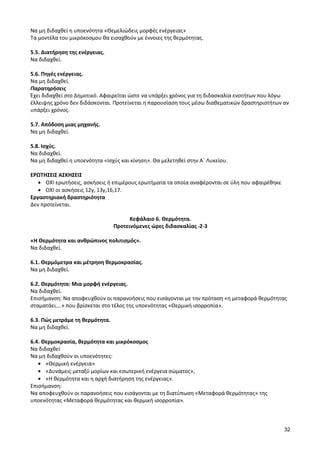 32 
Να μη διδαχθεί η υποενότητα «Θεμελιώδεις μορφές ενέργειας» 
Τα μοντέλα του μικρόκοσμου θα εισαχθούν με έννοιες της θερμότητας. 
5.5. Διατήρηση της ενέργειας. 
Να διδαχθεί. 
5.6. Πηγές ενέργειας. 
Να μη διδαχθεί. 
Παρατηρήσεις 
Έχει διδαχθεί στο Δημοτικό. Αφαιρείται ώστε να υπάρξει χρόνος για τη διδασκαλία ενοτήτων που λόγω έλλειψης χρόνο δεν διδάσκονται. Προτείνεται η παρουσίαση τους μέσω διαθεματικών δραστηριοτήτων αν υπάρξει χρόνος. 
5.7. Απόδοση μιας μηχανής. 
Να μη διδαχθεί. 
5.8. Ισχύς. 
Να διδαχθεί. 
Να μη διδαχθεί η υποενότητα «Ισχύς και κίνηση». Θα μελετηθεί στην Α΄ Λυκείου. 
ΕΡΩΤΗΣΕΙΣ ΑΣΚΗΣΕΙΣ ΟΧΙ ερωτήσεις, ασκήσεις ή επιμέρους ερωτήματα τα οποία αναφέρονται σε ύλη που αφαιρέθηκε ΟΧΙ οι ασκήσεις 12γ, 13γ,16,17. 
Εργαστηριακή δραστηριότητα 
Δεν προτείνεται. 
Κεφάλαιο 6. Θερμότητα. 
Προτεινόμενες ώρες διδασκαλίας 2-3 
«Η Θερμότητα και ανθρώπινος πολιτισμός». 
Να διδαχθεί. 
6.1. Θερμόμετρα και μέτρηση θερμοκρασίας. 
Να μη διδαχθεί. 
6.2. Θερμότητα: Μια μορφή ενέργειας. 
Να διδαχθεί. 
Επισήμανση: Να αποφευχθούν οι παρανοήσεις που εισάγονται με την πρόταση «η μεταφορά θερμότητας σταματάει….» που βρίσκεται στο τέλος της υποενότητας «Θερμική ισορροπία». 
6.3. Πώς μετράμε τη θερμότητα. 
Να μη διδαχθεί. 
6.4. Θερμοκρασία, θερμότητα και μικρόκοσμος 
Να διδαχθεί 
Να μη διδαχθούν οι υποενότητες: «Θερμική ενέργεια» «Δυνάμεις μεταξύ μορίων και εσωτερική ενέργεια σώματος», «Η θερμότητα και η αρχή διατήρηση της ενέργειας». 
Επισήμανση: 
Να αποφευχθούν οι παρανοήσεις που εισάγονται με τη διατύπωση «Μεταφορά θερμότητας» της υποενότητας «Μεταφορά θερμότητας και θερμική ισορροπία». 
 