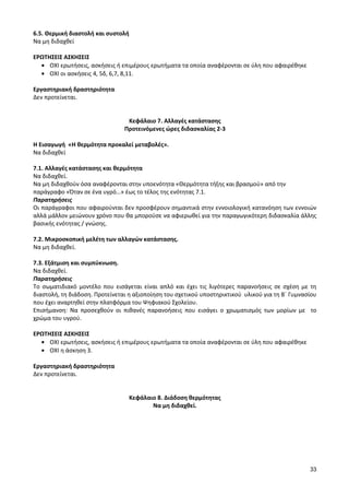 33 
6.5. Θερμική διαστολή και συστολή 
Να μη διδαχθεί 
ΕΡΩΤΗΣΕΙΣ ΑΣΚΗΣΕΙΣ ΟΧΙ ερωτήσεις, ασκήσεις ή επιμέρους ερωτήματα τα οποία αναφέρονται σε ύλη που αφαιρέθηκε ΟΧΙ οι ασκήσεις 4, 5δ, 6,7, 8,11. 
Εργαστηριακή δραστηριότητα 
Δεν προτείνεται. 
Κεφάλαιο 7. Αλλαγές κατάστασης 
Προτεινόμενες ώρες διδασκαλίας 2-3 
Η Εισαγωγή «Η θερμότητα προκαλεί μεταβολές». 
Να διδαχθεί 
7.1. Αλλαγές κατάστασης και θερμότητα Να διδαχθεί. 
Να μη διδαχθούν όσα αναφέρονται στην υποενότητα «Θερμότητα τήξης και βρασμού» από την παράγραφο «Όταν σε ένα υγρό…» έως το τέλος της ενότητας 7.1. 
Παρατηρήσεις 
Οι παράγραφοι που αφαιρούνται δεν προσφέρουν σημαντικά στην εννοιολογική κατανόηση των εννοιών αλλά μάλλον μειώνουν χρόνο που θα μπορούσε να αφιερωθεί για την παραγωγικότερη διδασκαλία άλλης βασικής ενότητας / γνώσης. 
7.2. Μικροσκοπική μελέτη των αλλαγών κατάστασης. 
Να μη διδαχθεί. 
7.3. Εξάτμιση και συμπύκνωση. 
Να διδαχθεί. 
Παρατηρήσεις 
Το σωματιδιακό μοντέλο που εισάγεται είναι απλό και έχει τις λιγότερες παρανοήσεις σε σχέση με τη διαστολή, τη διάδοση. Προτείνεται η αξιοποίηση του σχετικού υποστηρικτικού υλικού για τη Β΄ Γυμνασίου που έχει αναρτηθεί στην πλατφόρμα του Ψηφιακού Σχολείου. 
Επισήμανση: Να προσεχθούν οι πιθανές παρανοήσεις που εισάγει ο χρωματισμός των μορίων με το χρώμα του υγρού. 
ΕΡΩΤΗΣΕΙΣ ΑΣΚΗΣΕΙΣ ΟΧΙ ερωτήσεις, ασκήσεις ή επιμέρους ερωτήματα τα οποία αναφέρονται σε ύλη που αφαιρέθηκε ΟΧΙ η άσκηση 3. 
Εργαστηριακή δραστηριότητα 
Δεν προτείνεται. 
Κεφάλαιο 8. Διάδοση θερμότητας 
Να μη διδαχθεί. 
 