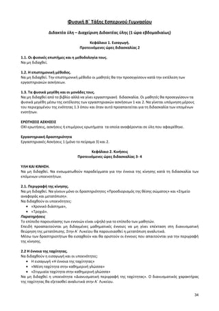 34 
Φυσική Β΄ Τάξης Εσπερινού Γυμνασίου 
Διδακτέα ύλη – Διαχείριση Διδακτέας ύλης (1 ώρα εβδομαδιαίως) 
Κεφάλαιο 1. Εισαγωγή. 
Προτεινόμενες ώρες διδασκαλίας 2 
1.1. Οι φυσικές επιστήμες και η μεθοδολογία τους. 
Να μη διδαχθεί. 
1.2. Η επιστημονική μέθοδος. 
Να μη διδαχθεί. Την επιστημονική μέθοδο οι μαθητές θα την προσεγγίσουν κατά την εκτέλεση των εργαστηριακών ασκήσεων. 
1.3. Τα φυσικά μεγέθη και οι μονάδες τους. 
Να μη διδαχθεί από το βιβλίο αλλά να γίνει εργαστηριακή διδασκαλία. Οι μαθητές θα προσεγγίσουν τα φυσικά μεγέθη μέσω της εκτέλεσης των εργαστηριακών ασκήσεων 1 και 2. Να γίνεται υπόμνηση μέρους του περιεχομένου της ενότητας 1.3 όπου και όταν αυτό προαπαιτείται για τη διδασκαλία των επομένων ενοτήτων. 
ΕΡΩΤΗΣΕΙΣ ΑΣΚΗΣΕΙΣ 
ΟΧΙ ερωτήσεις, ασκήσεις ή επιμέρους ερωτήματα τα οποία αναφέρονται σε ύλη που αφαιρέθηκε. 
Εργαστηριακή δραστηριότητα 
Εργαστηριακές Ασκήσεις 1 (μόνο το πείραμα 3) και 2. 
Κεφάλαιο 2. Κινήσεις 
Προτεινόμενες ώρες διδασκαλίας 3- 4 
ΥΛΗ ΚΑΙ ΚΙΝΗΣΗ. 
Να μη διδαχθεί. Να ενσωματωθούν παραδείγματα για την έννοια της κίνησης κατά τη διδασκαλία των επόμενων υποενοτήτων. 
2.1. Περιγραφή της κίνησης. 
Να μη διδαχθεί. Να γίνουν μόνο οι δραστηριότητες «Προσδιορισμός της θέσης σώματος» και «Σημείο αναφοράς και μετατόπιση». 
Να διδαχθούν οι υποενότητες: «Χρονικό διάστημα», «Τροχιά». 
Παρατηρήσεις 
Το επίπεδο παρουσίασης των εννοιών είναι υψηλό για το επίπεδο των μαθητών. 
Επειδή προαπαιτούνται μη διδαγμένες μαθηματικές έννοιες να μη γίνει επέκταση στη διανυσματική θεώρηση της μετατόπισης. Στην Α΄ Λυκείου θα παρουσιασθεί η μετατόπιση αναλυτικά. 
Μέσω των δραστηριοτήτων θα εισαχθούν και θα οριστούν οι έννοιες που απαιτούνται για την περιγραφή της κίνησης. 
2.2 Η έννοια της ταχύτητας. 
Να διδαχθούν η εισαγωγή και οι υποενότητες: Η εισαγωγή «Η έννοια της ταχύτητας» «Μέση ταχύτητα στην καθημερινή γλώσσα» «Στιγμιαία ταχύτητα στην καθημερινή γλώσσα» 
Να μη διδαχθεί η υποενότητα «Διανυσματική περιγραφή της ταχύτητας». Ο διανυσματικός χαρακτήρας της ταχύτητας θα εξετασθεί αναλυτικά στην Α΄ Λυκείου. 
 
