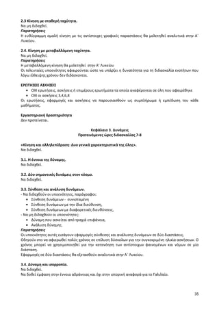 35 
2.3 Κίνηση με σταθερή ταχύτητα. 
Να μη διδαχθεί. 
Παρατηρήσεις 
Η ευθύγραμμη ομαλή κίνηση με τις αντίστοιχες γραφικές παραστάσεις θα μελετηθεί αναλυτικά στην Α΄ Λυκείου. 
2.4. Κίνηση με μεταβαλλόμενη ταχύτητα. 
Να μη διδαχθεί. 
Παρατηρήσεις 
Η μεταβαλλόμενη κίνηση θα μελετηθεί στην Α’ Λυκείου 
Οι τελευταίες υποενότητες αφαιρούνται ώστε να υπάρξει η δυνατότητα για τη διδασκαλία ενοτήτων που λόγω έλλειψης χρόνου δεν διδάσκονται. 
ΕΡΩΤΗΣΕΙΣ ΑΣΚΗΣΕΙΣ ΟΧΙ ερωτήσεις, ασκήσεις ή επιμέρους ερωτήματα τα οποία αναφέρονται σε ύλη που αφαιρέθηκε ΟΧΙ οι ασκήσεις 3,4,6,8 
Οι ερωτήσεις, εφαρμογές και ασκήσεις να παρουσιασθούν ως συμπλήρωμα ή εμπέδωση του κάθε μαθήματος. 
Εργαστηριακή δραστηριότητα 
Δεν προτείνεται. 
Κεφάλαιο 3. Δυνάμεις 
Προτεινόμενες ώρες διδασκαλίας 7-8 
«Κίνηση και αλληλεπίδραση: Δυο γενικά χαρακτηριστικά της ύλης». 
Να διδαχθεί. 
3.1. Η έννοια της δύναμης. 
Να διδαχθεί. 
3.2. Δύο σημαντικές δυνάμεις στον κόσμο. 
Να διδαχθεί. 
3.3. Σύνθεση και ανάλυση δυνάμεων. 
- Να διδαχθούν οι υποενότητες, παράγραφοι: Σύνθεση δυνάμεων - συνισταμένη Σύνθεση δυνάμεων με την ίδια διεύθυνση, Σύνθεση δυνάμεων με διαφορετικές διευθύνσεις, 
- Να μη διδαχθούν οι υποενότητες: Δύναμη που ασκείται από τραχιά επιφάνεια, Ανάλυση δύναμης. 
Παρατηρήσεις 
Οι υποενότητες αυτές εισάγουν εφαρμογές σύνθεσης και ανάλυσης δυνάμεων σε δύο διαστάσεις. 
Οδηγούν στο να αφιερωθεί πολύς χρόνος σε επίλυση δύσκολων για την συγκεκριμένη ηλικία ασκήσεων. Ο χρόνος μπορεί να χρησιμοποιηθεί για την κατανόηση των αντίστοιχων φαινομένων και νόμων σε μία διάσταση. 
Εφαρμογές σε δύο διαστάσεις θα εξετασθούν αναλυτικά στην Α΄ Λυκείου. 
3.4. Δύναμη και ισορροπία. 
Να διδαχθεί. 
Να δοθεί έμφαση στην έννοια αδράνειας και όχι στην ιστορική αναφορά για το Γαλιλαίο. 
 