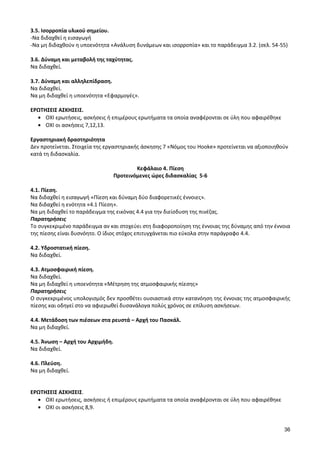 36 
3.5. Ισορροπία υλικού σημείου. 
-Να διδαχθεί η εισαγωγή 
-Να μη διδαχθούν η υποενότητα «Ανάλυση δυνάμεων και ισορροπία» και το παράδειγμα 3.2. (σελ. 54-55) 
3.6. Δύναμη και μεταβολή της ταχύτητας. 
Να διδαχθεί. 
3.7. Δύναμη και αλληλεπίδραση. 
Να διδαχθεί. 
Να μη διδαχθεί η υποενότητα «Εφαρμογές». 
ΕΡΩΤΗΣΕΙΣ ΑΣΚΗΣΕΙΣ. ΟΧΙ ερωτήσεις, ασκήσεις ή επιμέρους ερωτήματα τα οποία αναφέρονται σε ύλη που αφαιρέθηκε ΟΧΙ οι ασκήσεις 7,12,13. 
Εργαστηριακή δραστηριότητα 
Δεν προτείνεται. Στοιχεία της εργαστηριακής άσκησης 7 «Νόμος του Hooke» προτείνεται να αξιοποιηθούν κατά τη διδασκαλία. 
Κεφάλαιο 4. Πίεση 
Προτεινόμενες ώρες διδασκαλίας 5-6 
4.1. Πίεση. 
Να διδαχθεί η εισαγωγή «Πίεση και δύναμη δύο διαφορετικές έννοιες». 
Να διδαχθεί η ενότητα «4.1 Πίεση». 
Να μη διδαχθεί το παράδειγμα της εικόνας 4.4 για την διείσδυση της πινέζας. 
Παρατηρήσεις 
Το συγκεκριμένο παράδειγμα αν και στοχεύει στη διαφοροποίηση της έννοιας της δύναμης από την έννοια της πίεσης είναι δυσνόητο. Ο ίδιος στόχος επιτυγχάνεται πιο εύκολα στην παράγραφο 4.4. 
4.2. Υδροστατική πίεση. 
Να διδαχθεί. 
4.3. Ατμοσφαιρική πίεση. 
Να διδαχθεί. 
Να μη διδαχθεί η υποενότητα «Μέτρηση της ατμοσφαιρικής πίεσης» 
Παρατηρήσεις 
Ο συγκεκριμένος υπολογισμός δεν προσθέτει ουσιαστικά στην κατανόηση της έννοιας της ατμοσφαιρικής πίεσης και οδηγεί στο να αφιερωθεί δυσανάλογα πολύς χρόνος σε επίλυση ασκήσεων. 
4.4. Μετάδοση των πιέσεων στα ρευστά – Αρχή του Πασκάλ. 
Να μη διδαχθεί. 
4.5. Άνωση – Αρχή του Αρχιμήδη. 
Να διδαχθεί. 
4.6. Πλεύση. 
Να μη διδαχθεί. 
ΕΡΩΤΗΣΕΙΣ ΑΣΚΗΣΕΙΣ. ΟΧΙ ερωτήσεις, ασκήσεις ή επιμέρους ερωτήματα τα οποία αναφέρονται σε ύλη που αφαιρέθηκε ΟΧΙ οι ασκήσεις 8,9. 
 