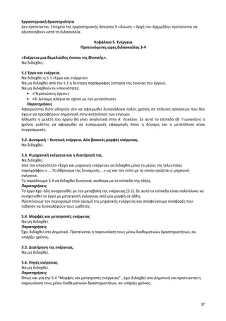 37 
Εργαστηριακή δραστηριότητα 
Δεν προτείνεται. Στοιχεία της εργαστηριακής άσκησης 9 «Άνωση – Αρχή του Αρχιμήδη» προτείνεται να αξιοποιηθούν κατά τη διδασκαλία. 
Κεφάλαιο 5. Ενέργεια 
Προτεινόμενες ώρες διδασκαλίας 3-4 
«Ενέργεια μια θεμελιώδης έννοια της Φυσικής». 
Να διδαχθεί. 
5.1 Έργο και ενέργεια. 
Να διδαχθεί η 5.1 «Έργο και ενέργεια» 
Να μη διδαχθεί από την 5.1 η δεύτερη παράγραφος (ιστορία της έννοιας του έργου). 
Να μη διδαχθούν οι υποενότητες: «Περιπτώσεις έργου» «Β. Δύναμη πλάγια σε σχέση με την μετατόπιση» 
Παρατηρήσεις 
Αφαιρούνται διότι οδηγούν στο να αφιερωθεί δυσανάλογα πολύς χρόνος σε επίλυση ασκήσεων που δεν έχουν να προσφέρουν σημαντικά στην κατανόηση των εννοιών. 
Άλλωστε η μελέτη του έργου θα γίνει αναλυτικά στην Α΄ Λυκείου. Σε αυτό το επίπεδο (Β΄ Γυμνασίου) ο χρόνος μελέτης να αφιερωθεί σε εισαγωγικές εφαρμογές όπου η δύναμη και η μετατόπιση είναι συγγραμμικές. 
5.2. Δυναμική – Κινητική ενέργεια. Δύο βασικές μορφές ενέργειας. 
Να διδαχθεί. 
5.3. Η μηχανική ενέργεια και η διατήρησή της. 
Να διδαχθεί. 
Από την υποενότητα «Έργο και μηχανική ενέργεια» να διδαχθεί μόνο το μέρος της τελευταίας παραγράφου « … Το άθροισμα της δυναμικής …» ως και τον τύπο με το οποίο ορίζεται η μηχανική ενέργεια. 
Το παράδειγμα 5.4 να διδαχθεί δυνητικά, ανάλογα με το επίπεδο της τάξης. 
Παρατηρήσεις 
Το έργο έχει ήδη συσχετισθεί με την μεταβολή της ενέργειας (5.1). Σε αυτό το επίπεδο είναι πολύπλοκο να συσχετισθεί το έργο με μετατροπή ενέργειας από μία μορφή σε άλλη. 
Προτείνουμε τον περιορισμό στον ορισμό της μηχανικής ενέργειας και αποφεύγουμε αναφορές που πιθανόν να δυσκολέψουν τους μαθητές. 
5.4. Μορφές και μετατροπές ενέργειας 
Να μη διδαχθεί. 
Παρατηρήσεις 
Έχει διδαχθεί στο Δημοτικό. Προτείνεται η παρουσίαση τους μέσω διαθεματικών δραστηριοτήτων, αν υπάρξει χρόνος. 
5.5. Διατήρηση της ενέργειας. 
Να μη διδαχθεί. 
5.6. Πηγές ενέργειας. 
Να μη διδαχθεί. 
Παρατηρήσεις 
Όπως και για την 5.4 “Μορφές και μετατροπές ενέργειας” , έχει διδαχθεί στο Δημοτικό και προτείνεται η παρουσίασή τους μέσω διαθεματικών δραστηριοτήτων, αν υπάρξει χρόνος. 
 