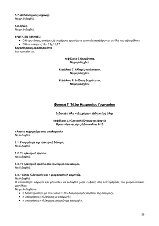 38 
5.7. Απόδοση μιας μηχανής. 
Να μη διδαχθεί. 
5.8. Ισχύς. 
Να μη διδαχθεί. 
ΕΡΩΤΗΣΕΙΣ ΑΣΚΗΣΕΙΣ ΟΧΙ ερωτήσεις, ασκήσεις ή επιμέρους ερωτήματα τα οποία αναφέρονται σε ύλη που αφαιρέθηκε ΟΧΙ οι ασκήσεις 12γ, 13γ,16,17. 
Εργαστηριακή δραστηριότητα 
Δεν προτείνεται. 
Κεφάλαιο 6. Θερμότητα. 
Να μη διδαχθεί. 
Κεφάλαιο 7. Αλλαγές κατάστασης 
Να μη διδαχθεί. 
Κεφάλαιο 8. Διάδοση θερμότητας 
Να μη διδαχθεί. 
Φυσική Γ΄ Τάξης Ημερησίου Γυμνασίου 
Διδακτέα ύλη – Διαχείριση Διδακτέας ύλης 
Κεφάλαιο 1. Ηλεκτρική δύναμη και φορτίο 
Προτεινόμενες ώρες διδασκαλίας 8-10 
«Από το κεχριμπάρι στον υπολογιστή» 
Να διδαχθεί. 
1.1. Γνωριμία με την ηλεκτρική δύναμη. 
Να διδαχθεί. 
1.2. Το ηλεκτρικό φορτίο. 
Να διδαχθεί. 
1.3. Το ηλεκτρικό φορτίο στο εσωτερικό του ατόμου. 
Να διδαχθεί. 
1.4. Τρόποι ηλέκτρισης και η μικροσκοπική ερμηνεία. 
Να διδαχθεί . 
Η υποενότητα «Αγωγοί και μονωτές» να διδαχθεί χωρίς έμφαση στις λεπτομέρειες του μικροσκοπικού μοντέλου. 
Να μη διδαχθούν: η Δραστηριότητα με την εικόνα 1.20 «Διαμοιρασμός φορτίου της σφαίρας», η υποενότητα «ηλέκτριση με επαγωγή», η υποενότητα «ηλέκτριση μονωτών με επαγωγή». 
 
