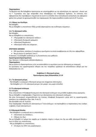 39 
Παρατηρήσεις 
Τα θέματα που θα διδαχθούν προτείνεται να υποστηριχθούν με την αξιοποίηση του σχετικού υλικού για τη Γ΄ Γυμνασίου που έχει αναρτηθεί στην πλατφόρμα του Ψηφιακού Σχολείου. Οι ενότητες που αφαιρούνται δεν προσφέρουν σημαντικά σε αυτό το επίπεδο στην εννοιολογική κατανόηση και αφαιρούν χρόνο που μπορεί να χρησιμοποιηθεί πιο παραγωγικά. Θα παρουσιασθούν αναλυτικά στη Β’ Λυκείου. 
1.5. Νόμος του Κουλόμπ. 
Να διδαχθεί. 
Να μη διδαχθεί η υποενότητα «Έλξη μεταξύ φορτισμένου και ουδέτερου σώματος». 
1.6. Το ηλεκτρικό πεδίο. 
Να διδαχθεί. 
Να μη διδαχθούν οι υποενότητες: «Περιγραφή του ηλεκτρικού πεδίου». «Ηλεκτρικές δυναμικές γραμμές» «Ηλεκτρική θωράκιση». «Ηλεκτρικό πεδίο και ενέργεια». 
ΕΡΩΤΗΣΕΙΣ ΑΣΚΗΣΕΙΣ ΟΧΙ ερωτήσεις, ασκήσεις ή επιμέρους ερωτήματα τα οποία αναφέρονται σε ύλη που αφαιρέθηκε. Να μη γίνουν οι ασκήσεις 1και 3. 
Η άσκηση 2 να διδαχθεί ανάλογα με τις δυνατότητες των μαθητών. 
Εργαστηριακή δραστηριότητα 
Εργ. Άσκηση 1 «Ηλεκτρικές αλληλεπιδράσεις», 
Παρατηρήσεις 
Να μη γίνουν οι δραστηριότητες ούτε να απαντηθούν οι ερωτήσεις για την ηλέκτριση με επαγωγή. 
Οι ερωτήσεις του εργαστηριακού οδηγού και του τετραδίου εργασιών να αποτελέσουν οδηγό για την διδασκαλία του 1.4. 
Κεφάλαιο 2. Ηλεκτρικό ρεύμα 
Προτεινόμενες ώρες διδασκαλίας 12-14 
2.1. Το ηλεκτρικό ρεύμα. 
- Να διδαχθεί η εισαγωγή «Ηλεκτρικό ρεύμα και σύγχρονος πολιτισμός». 
- Να διδαχθεί η 2.1 «Το ηλεκτρικό ρεύμα» (σε μακρο- και μικρο-επίπεδο). 
2.2 Το ηλεκτρικό κύκλωμα. 
Να διδαχθεί 
Στην υποενότητα «Η διαφορά δυναμικού στο ηλεκτρικό κύκλωμα» να μη δοθεί έμφαση στους ορισμούς. 
Να μη διδαχθεί η παράγραφος «Ταχύτητα των ηλεκτρονίων στο ηλεκτρικό κύκλωμα». 
Θα γίνει λειτουργική νοηματοδότηση της έννοιας «διαφορά δυναμικού» μέσα από τις εργαστηριακές ασκήσεις του κεφαλαίου (Εργ. Ασκ. 4 και 5). 
Θα εξετασθεί στην Β’ Λυκείου. 
Στην παράγραφο «Προέλευση ηλεκτρονίων σ’ ένα κύκλωμα.» να προσεχθούν οι παρανοήσεις που εισάγει η φράση «πηγή ηλεκτρονίων». 
2.3 Ηλεκτρικά δίπολα. 
- Να διδαχθούν η εισαγωγή και οι υποενότητες: «Αντίσταση του διπόλου», «Νόμος του Ωμ». 
Να μη διδαχθεί το τμήμα που αρχίζει με τη φράση «Ισχύει ο νόμος του Ωμ για κάθε ηλεκτρικό δίπολο;» έως το τέλος της υποενότητας. 
- Να μη διδαχθούν οι υποενότητες: «Ο νόμος του Ohm και μικρόκοσμος».  
