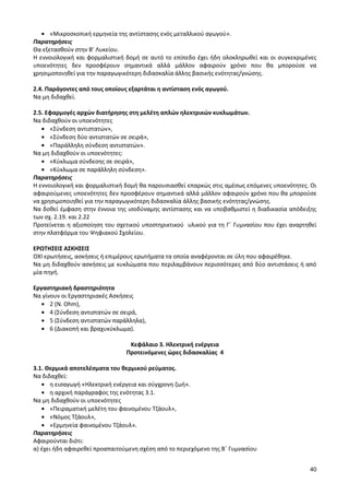 40 
«Μικροσκοπική ερμηνεία της αντίστασης ενός μεταλλικού αγωγού». 
Παρατηρήσεις 
Θα εξετασθούν στην Β’ Λυκείου. 
Η εννοιολογική και φορμαλιστική δομή σε αυτό το επίπεδο έχει ήδη ολοκληρωθεί και οι συγκεκριμένες υποενότητες δεν προσφέρουν σημαντικά αλλά μάλλον αφαιρούν χρόνο που θα μπορούσε να χρησιμοποιηθεί για την παραγωγικότερη διδασκαλία άλλης βασικής ενότητας/γνώσης. 
2.4. Παράγοντες από τους οποίους εξαρτάται η αντίσταση ενός αγωγού. 
Να μη διδαχθεί. 
2.5. Εφαρμογές αρχών διατήρησης στη μελέτη απλών ηλεκτρικών κυκλωμάτων. 
Να διδαχθούν οι υποενότητες «Σύνδεση αντιστατών», «Σύνδεση δύο αντιστατών σε σειρά», «Παράλληλη σύνδεση αντιστατών». 
Να μη διδαχθούν οι υποενότητες: «Κύκλωμα σύνδεσης σε σειρά», «Κύκλωμα σε παράλληλη σύνδεση». 
Παρατηρήσεις 
Η εννοιολογική και φορμαλιστική δομή θα παρουσιασθεί επαρκώς στις αμέσως επόμενες υποενότητες. Οι αφαιρούμενες υποενότητες δεν προσφέρουν σημαντικά αλλά μάλλον αφαιρούν χρόνο που θα μπορούσε να χρησιμοποιηθεί για την παραγωγικότερη διδασκαλία άλλης βασικής ενότητας/γνώσης. 
Να δοθεί έμφαση στην έννοια της ισοδύναμης αντίστασης και να υποβαθμιστεί η διαδικασία απόδειξης των σχ. 2.19. και 2.22 
Προτείνεται η αξιοποίηση του σχετικού υποστηρικτικού υλικού για τη Γ΄ Γυμνασίου που έχει αναρτηθεί στην πλατφόρμα του Ψηφιακού Σχολείου. 
ΕΡΩΤΗΣΕΙΣ ΑΣΚΗΣΕΙΣ 
ΟΧΙ ερωτήσεις, ασκήσεις ή επιμέρους ερωτήματα τα οποία αναφέρονται σε ύλη που αφαιρέθηκε. 
Να μη διδαχθούν ασκήσεις με κυκλώματα που περιλαμβάνουν περισσότερες από δύο αντιστάσεις ή από μία πηγή. 
Εργαστηριακή δραστηριότητα 
Να γίνουν οι Εργαστηριακές Ασκήσεις 2 (Ν. Ohm), 4 (Σύνδεση αντιστατών σε σειρά, 5 (Σύνδεση αντιστατών παράλληλα), 6 (Διακοπή και βραχυκύκλωμα). 
Κεφάλαιο 3. Ηλεκτρική ενέργεια 
Προτεινόμενες ώρες διδασκαλίας 4 
3.1. Θερμικά αποτελέσματα του θερμικού ρεύματος. 
Να διδαχθεί: η εισαγωγή «Ηλεκτρική ενέργεια και σύγχρονη ζωή». η αρχική παράγραφος της ενότητας 3.1. 
Να μη διδαχθούν οι υποενότητες «Πειραματική μελέτη του φαινομένου Τζάουλ», «Νόμος Τζάουλ», «Ερμηνεία φαινομένου Τζάουλ». 
Παρατηρήσεις 
Αφαιρούνται διότι: 
α) έχει ήδη αφαιρεθεί προαπαιτούμενη σχέση από το περιεχόμενο της Β΄ Γυμνασίου  