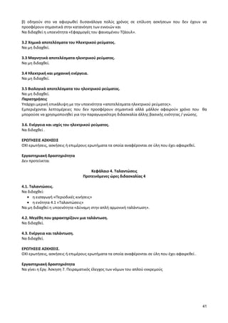 41 
β) οδηγούν στο να αφιερωθεί δυσανάλογα πολύς χρόνος σε επίλυση ασκήσεων που δεν έχουν να προσφέρουν σημαντικά στην κατανόηση των εννοιών και 
Να διδαχθεί η υποενότητα «Εφαρμογές του φαινομένου Τζάουλ». 
3.2 Χημικά αποτελέσματα του Ηλεκτρικού ρεύματος. 
Να μη διδαχθεί. 
3.3 Μαγνητικά αποτελέσματα ηλεκτρικού ρεύματος. 
Να μη διδαχθεί. 
3.4 Ηλεκτρική και μηχανική ενέργεια. 
Να μη διδαχθεί. 
3.5 Βιολογικά αποτελέσματα του ηλεκτρικού ρεύματος. 
Να μη διδαχθεί. 
Παρατηρήσεις 
Υπάρχει μερική επικάλυψη με την υποενότητα «αποτελέσματα ηλεκτρικού ρεύματος». 
Εμπεριέχονται λεπτομέρειες που δεν προσφέρουν σημαντικά αλλά μάλλον αφαιρούν χρόνο που θα μπορούσε να χρησιμοποιηθεί για την παραγωγικότερη διδασκαλία άλλης βασικής ενότητας / γνώσης. 
3.6. Ενέργεια και ισχύς του ηλεκτρικού ρεύματος. 
Να διδαχθεί . 
ΕΡΩΤΗΣΕΙΣ ΑΣΚΗΣΕΙΣ 
ΟΧΙ ερωτήσεις, ασκήσεις ή επιμέρους ερωτήματα τα οποία αναφέρονται σε ύλη που έχει αφαιρεθεί. 
Εργαστηριακή δραστηριότητα 
Δεν προτείνεται 
Κεφάλαιο 4. Ταλαντώσεις 
Προτεινόμενες ώρες διδασκαλίας 4 
4.1. Ταλαντώσεις. 
Να διδαχθεί: η εισαγωγή «Περιοδικές κινήσεις» η ενότητα 4.1 «Ταλαντώσεις» 
Να μη διδαχθεί η υποενότητα «Δύναμη στην απλή αρμονική ταλάντωση». 
4.2. Μεγέθη που χαρακτηρίζουν μια ταλάντωση. 
Να διδαχθεί. 
4.3. Ενέργεια και ταλάντωση. 
Να διδαχθεί. 
ΕΡΩΤΗΣΕΙΣ ΑΣΚΗΣΕΙΣ. 
ΟΧΙ ερωτήσεις, ασκήσεις ή επιμέρους ερωτήματα τα οποία αναφέρονται σε ύλη που έχει αφαιρεθεί . 
Εργαστηριακή δραστηριότητα 
Να γίνει η Εργ. Άσκηση 7. Πειραματικός έλεγχος των νόμων του απλού εκκρεμούς 
 
