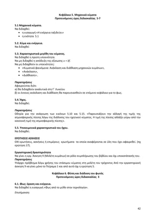 42 
Κεφάλαιο 5. Μηχανικά κύματα 
Προτεινόμενες ώρες διδασκαλίας 5-7 
5.1 Μηχανικά κύματα. 
Να διδαχθεί: η εισαγωγή «Η ενέργεια ταξιδεύει» η ενότητα 5.1 
5.2. Κύμα και ενέργεια. 
Να διδαχθεί 
5.3. Χαρακτηριστικά μεγέθη του κύματος. 
Να διδαχθεί η πρώτη υποενότητα. 
Να μη διδαχθεί η απόδειξη της εξίσωσης υ = λf. 
Να μη διδαχθούν οι υποενότητες: «Κυματικά φαινόμενα: Ανάκλαση και διάθλαση μηχανικών κυμάτων», «Ανάκλαση», «Διάθλαση».. 
Παρατηρήσεις 
Αφαιρούνται διότι 
α) θα διδαχθούν αναλυτικά στη Γ΄ Λυκείου 
β) οι έννοιες ανάκλαση και διάθλαση θα παρουσιασθούν σε επόμενο κεφάλαιο για το φως. 
5.4. Ήχος. 
Να διδαχθεί. 
Παρατηρήσεις 
Οδηγία για την ανάγνωση των εικόνων 5.10 και 5.15. «Παρουσιάζουν την αλλαγή της τιμής της ατμοσφαιρικής πίεσης λόγω της διάδοσης του ηχητικού κύματος. Η τιμή της πίεσης αλλάζει γύρω από την κανονική τιμή της ατμοσφαιρικής πίεσης». 
5.5. Υποκειμενικά χαρακτηριστικά του ήχου. 
Να διδαχθεί. 
ΕΡΩΤΗΣΕΙΣ ΑΣΚΗΣΕΙΣ 
ΟΧΙ ερωτήσεις, ασκήσεις ή επιμέρους ερωτήματα τα οποία αναφέρονται σε ύλη που έχει αφαιρεθεί. (πχ ερώτηση 17). 
Εργαστηριακή δραστηριότητα 
Να γίνει η εργ. Άσκηση 9 (Μελέτη κυμάτων) σε ρόλο συμπλήρωσης του βιβλίου και όχι υποκατάτασής του. 
Παρατηρήσεις 
Υπάρχει πρόβλημα λόγω χρήσης του στάσιμου κύματος στη μελέτη του τρέχοντος Από την εργαστηριακή άσκηση 9 να γίνει μόνο το Πείραμα 1 και από αυτό όχι η ερώτηση 5. 
Κεφάλαιο 6. Φύση και διάδοση του φωτός 
Προτεινόμενες ώρες διδασκαλίας 3 
6.1. Φως: όραση και ενέργεια. 
Να διδαχθεί η εισαγωγή «Φως από το μύθο στην τεχνολογία». 
Επισήμανση:  