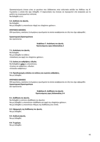 43 
Προαπαιτούμενη έννοια είναι το φωτόνιο που διδάσκεται στην τελευταία σελίδα του βιβλίου της Β΄ Γυμνασίου η οποία δεν έχει διδαχθεί. Η παρουσίαση της έννοιας να περιοριστεί στα αναγκαία για τη μελέτη της συγκεκριμένης ενότητας. 
Να διδαχθεί η 6.1. 
6.2. Διάδοση του φωτός. 
Να διδαχθεί. 
Να μη διδαχθεί η υποενότητα «Αρχή του ελαχίστου χρόνου». 
ΕΡΩΤΗΣΕΙΣ ΑΣΚΗΣΕΙΣ. 
ΟΧΙ ερωτήσεις, ασκήσεις ή επιμέρους ερωτήματα τα οποία αναφέρονται σε ύλη που έχει αφαιρεθεί . 
Εργαστηριακή δραστηριότητα 
Δεν προτείνεται 
Κεφάλαιο 7. Ανάκλαση του φωτός 
Προτεινόμενες ώρες διδασκαλίας 2 
7.1. Ανάκλαση του φωτός. 
Να διδαχθεί. 
Να μη διδαχθεί το ένθετο : 
«Ανάκλαση και αρχή του ελαχίστου χρόνου». 
7.2. Εικόνες σε καθρέφτες: είδωλα. 
Να διδαχθούν μόνο οι υποενότητες: 
«Εικόνες σε καθρέπτες: είδωλα» 
«Επίπεδοι καθρέπτες» 
7.3. Προσδιορισμός ειδώλου σε κοίλους και κυρτούς καθρέφτες. 
Να μη διδαχθεί. 
ΕΡΩΤΗΣΕΙΣ ΑΣΚΗΣΕΙΣ 
ΟΧΙ ερωτήσεις, ασκήσεις ή επιμέρους ερωτήματα τα οποία αναφέρονται σε ύλη που έχει αφαιρεθεί. 
Εργαστηριακή δραστηριότητα 
Δεν προτείνεται 
Κεφάλαιο 8. Διάθλαση του φωτός 
Προτεινόμενες ώρες διδασκαλίας 3-4 
8.1. Διάθλαση του φωτός. 
Να διδαχθεί η ενότητα «Διάθλαση του φωτός» 
Να μη διδαχθεί η υποενότητα «Διάθλαση και αρχή του ελαχίστου χρόνου». 
Να μη διδαχθεί η υποενότητα «Νόμος της διάθλασης (του Snell). 
8.2. Εφαρμογές της διάθλασης του φωτός. 
Να μη διδαχθεί. 
8.3. Ανάλυση φωτός. 
Να μη διδαχθεί. 
8.4. Το χρώμα. 
Να μη διδαχθεί. 
 