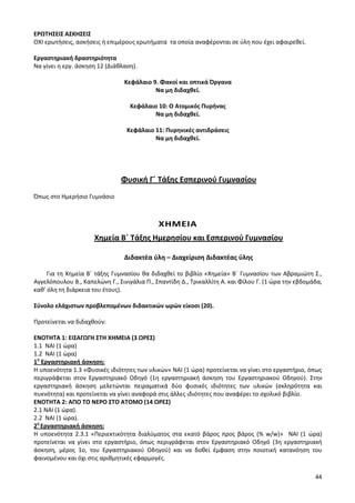 44 
ΕΡΩΤΗΣΕΙΣ ΑΣΚΗΣΕΙΣ 
ΟΧΙ ερωτήσεις, ασκήσεις ή επιμέρους ερωτήματα τα οποία αναφέρονται σε ύλη που έχει αφαιρεθεί. 
Εργαστηριακή δραστηριότητα 
Να γίνει η εργ. άσκηση 12 (Διάθλαση). 
Κεφάλαιο 9. Φακοί και οπτικά Όργανα 
Να μη διδαχθεί. 
Κεφάλαιο 10: Ο Ατομικός Πυρήνας 
Να μη διδαχθεί. 
Κεφάλαιο 11: Πυρηνικές αντιδράσεις 
Να μη διδαχθεί. 
Φυσική Γ΄ Τάξης Εσπερινού Γυμνασίου 
Όπως στο Ημερήσιο Γυμνάσιο 
ΧΗΜΕΙΑ 
Χημεία Β΄ Τάξης Ημερησίου και Εσπερινού Γυμνασίου 
Διδακτέα ύλη – Διαχείριση Διδακτέας ύλης 
Για τη Χημεία Β΄ τάξης Γυμνασίου θα διδαχθεί το βιβλίο «Χημεία» Β΄ Γυμνασίου των Αβραμιώτη Σ., Αγγελόπουλου Β., Καπελώνη Γ., Σινιγάλια Π., Σπαντίδη Δ., Τρικαλλίτη Α. και Φίλου Γ. (1 ώρα την εβδομάδα, καθ’ όλη τη διάρκεια του έτους). 
Σύνολο ελάχιστων προβλεπομένων διδακτικών ωρών είκοσι (20). 
Προτείνεται να διδαχθούν: 
ΕΝΟΤΗΤΑ 1: ΕΙΣΑΓΩΓΗ ΣΤΗ ΧΗΜΕΙΑ (3 ΩΡΕΣ) 
1.1 ΝΑΙ (1 ώρα) 
1.2 ΝΑΙ (1 ώρα) 
1η Εργαστηριακή άσκηση: 
Η υποενότητα 1.3 «Φυσικές ιδιότητες των υλικών» ΝΑΙ (1 ώρα) προτείνεται να γίνει στο εργαστήριο, όπως περιγράφεται στον Εργαστηριακό Οδηγό (1η εργαστηριακή άσκηση του Εργαστηριακού Οδηγού). Στην εργαστηριακή άσκηση μελετώνται πειραματικά δύο φυσικές ιδιότητες των υλικών (σκληρότητα και πυκνότητα) και προτείνεται να γίνει αναφορά στις άλλες ιδιότητες που αναφέρει το σχολικό βιβλίο. 
ΕΝΟΤΗΤΑ 2: ΑΠΟ ΤΟ ΝΕΡΟ ΣΤΟ ΑΤΟΜΟ (14 ΩΡΕΣ) 
2.1 ΝΑΙ (1 ώρα). 
2.2 ΝΑΙ (1 ώρα). 
2η Εργαστηριακή άσκηση: 
Η υποενότητα 2.3.1 «Περιεκτικότητα διαλύματος στα εκατό βάρος προς βάρος (% w/w)» ΝΑΙ (1 ώρα) προτείνεται να γίνει στο εργαστήριο, όπως περιγράφεται στον Εργαστηριακό Οδηγό (3η εργαστηριακή άσκηση, μέρος 1ο, του Εργαστηριακού Οδηγού) και να δοθεί έμφαση στην ποιοτική κατανόηση του φαινομένου και όχι στις αριθμητικές εφαρμογές.  