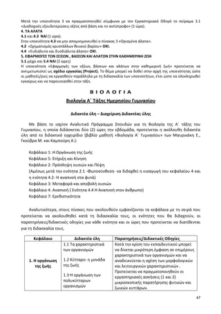 47 
Μετά την υποενότητα 3 να πραγματοποιηθεί σύμφωνα με τον Εργαστηριακό Οδηγό το πείραμα 3.1 «Διαδοχικές εξουδετερώσεις οξέος από βάση και το αντίστροφο» (1 ώρα). 
4. ΤΑ ΑΛΑΤΑ 
4.1 και 4.3 ΝΑΙ (1 ώρα). 
Στην υποενότητα 4.3 να μην απομνημονευθεί ο πίνακας 3 «Ορισμένα άλατα». 
4.2 «Σχηματισμός κρυστάλλων θειικού βαρίου» ΟΧΙ. 
4.4 «Ευδιάλυτα και δυσδιάλυτα άλατα» ΟΧΙ. 
5. ΕΦΑΡΜΟΓΕΣ ΤΩΝ ΟΞΕΩΝ , ΒΑΣΕΩΝ ΚΑΙ ΑΛΑΤΩΝ ΣΤΗΝ ΚΑΘΗΜΕΡΙΝΗ ΖΩΗ 
5.1 μέχρι και 5.4 ΝΑΙ (2 ώρες) 
Η υποενότητα «Εφαρμογές των οξέων, βάσεων και αλάτων στην καθημερινή ζωή» προτείνεται να αντιμετωπιστεί ως σχέδιο εργασίας (Project). Το θέμα μπορεί να δοθεί στην αρχή της υποενότητας ώστε οι μαθητές/ριες να εργασθούν παράλληλα με τη διδασκαλία των υποενοτήτων, έτσι ώστε να ολοκληρωθεί εγκαίρως και να παρουσιασθεί στην τάξη. 
Β Ι Ο Λ Ο Γ Ι Α 
Βιολογία Α΄ Τάξης Ημερησίου Γυμνασίου 
Διδακτέα ύλη – Διαχείριση Διδακτέας ύλης 
Με βάση το ισχύον Αναλυτικό Πρόγραμμα Σπουδών για τη Βιολογία της Α΄ τάξης του Γυμνασίου, η οποία διδάσκεται δύο (2) ώρες την εβδομάδα, προτείνεται η ακόλουθη διδακτέα ύλη από το διδακτικό εγχειρίδιο (βιβλίο μαθητή «Βιολογία Α΄ Γυμνασίου» των Μαυρικάκη Ε., Γκούβρα Μ. και Καμπούρη Α.): 
Κεφάλαιο 1: Η Οργάνωση της ζωής 
Κεφάλαιο 5: Στήριξη και Κίνηση 
Κεφάλαιο 2: Πρόσληψη ουσιών και Πέψη 
(Αμέσως μετά την ενότητα 2.1 -Φωτοσύνθεση- να διδαχθεί η εισαγωγή του κεφαλαίου 4 και η ενότητα 4.2- Η αναπνοή στα φυτά) 
Κεφάλαιο 3: Μεταφορά και αποβολή ουσιών 
Κεφάλαιο 4: Αναπνοή ( Ενότητα 4.4 Η Αναπνοή στον άνθρωπο) 
Κεφάλαιο 7: Ερεθιστικότητα 
Αναλυτικότερα, στους πίνακες που ακολουθούν εμφανίζονται τα κεφάλαια με τη σειρά που προτείνεται να ακολουθηθεί κατά τη διδασκαλία τους, οι ενότητες που θα διδαχτούν, οι παρατηρήσεις/διδακτικές οδηγίες για κάθε ενότητα και οι ώρες που προτείνεται να διατίθενται για τη διδασκαλία τους. 
Κεφάλαιο 
Διδακτέα ύλη 
Παρατηρήσεις/Διδακτικές Οδηγίες 
1. Η οργάνωση της ζωής 
1.1 Τα χαρακτηριστικά των οργανισμών 
1.2 Κύτταρο: η μονάδα της ζωής 
1.3 Η οργάνωση των πολυκύτταρων οργανισμών 
Κατά την κρίση του εκπαιδευτικού μπορεί να δίνεται μικρότερη έμφαση σε επιμέρους χαρακτηριστικά των οργανισμών και να αναδεικνύεται η σχέση των μορφολογικών και λειτουργικών χαρακτηριστικών . 
Προτείνεται να πραγματοποιηθούν οι εργαστηριακές ασκήσεις (1 και 2) μικροσκοπικής παρατήρησης φυτικών και ζωικών κυττάρων.  