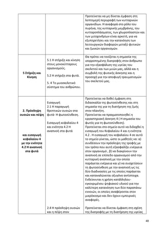 48 
Προτείνεται να μη δίνεται έμφαση στη λεπτομερή περιγραφή των κυτταρικών οργανιδίων. Η αναφορά στο ρόλο του πυρήνα, της κυτταρικής μεμβράνης, του κυτταροπλάσματος, των χλωροπλαστών και των μιτοχονδρίων είναι αρκετή, για να εξυπηρετήσει και την κατανόηση των λειτουργικών διαφορών μεταξύ φυτικών και ζωικών οργανισμών. 
5 Στήριξη και Κίνηση 
5.1 Η στήριξη και κίνηση στους μονοκύτταρους οργανισμούς. 
5.2 Η στήριξη στα φυτά. 
5. 4 Το μυοσκελετικό σύστημα του ανθρώπου. 
Θα πρέπει να τονίζεται η σημασία της ισορροπημένης διατροφής στον άνθρωπο για την εξασφάλιση της υγείας του σκελετού και των μυών μας, αλλά και η συμβολή της φυσικής άσκησης και η προσοχή για την αποφυγή τραυματισμών του σκελετού μας. 
2. Πρόσληψη ουσιών και πέψη 
και εισαγωγή κεφαλαίου 4 
με την ενότητα 
4.2 Η αναπνοή στα φυτά 
Εισαγωγή 
2.1 H παραγωγή θρεπτικών ουσιών στα φυτά- Η φωτοσύνθεση. 
Εισαγωγή κεφαλαίου 4 και ενότητα 4.2 Η αναπνοή στα φυτά 
2.4 Η πρόσληψη ουσιών και η πέψη στον 
Προτείνεται να δοθεί έμφαση στη διδασκαλία της φωτοσύνθεσης και στη σημασία της για τη διατήρηση της ζωής στον πλανήτη. 
Προτείνεται να πραγματοποιηθεί η εργαστηριακή άσκηση 4 ( Η σημασία του φωτός για τη φωτοσύνθεση). 
Προτείνεται στο σημείο αυτό να διδαχθεί η εισαγωγή του Κεφαλαίου 4 και η ενότητα 4.2 . Η εισαγωγή του κεφαλαίου 4 σε αυτό το σημείο γίνεται, ώστε οι μαθητές να: α) συνδέσουν την πρόσληψη της τροφής με τον τρόπο που αυτή εξασφαλίζει ενέργεια στον οργανισμό , β) να διακρίνουν την αναπνοή σε επίπεδο οργανισμού από την κυτταρική αναπνοή με την οποία παράγεται ενέργεια και γ) να συσχετίσουν τη φωτοσύνθεση με την αναπνοή ως τις δύο διαδικασίες με τις οποίες παράγεται και καταναλώνεται οξυγόνο αντίστοιχα. Ενδείκνυται η χρήση κατάλληλου- εγκεκριμένου ψηφιακού υλικού για την καλύτερη κατανόηση των δύο παραπάνω εννοιών, οι οποίες αναφέρονται στον μικρόκοσμο και δεν έχουν εμπειρικές αναφορές. 
Προτείνεται να δίνεται έμφαση στη σχέση της διατροφής με τη διατήρηση της υγείας  