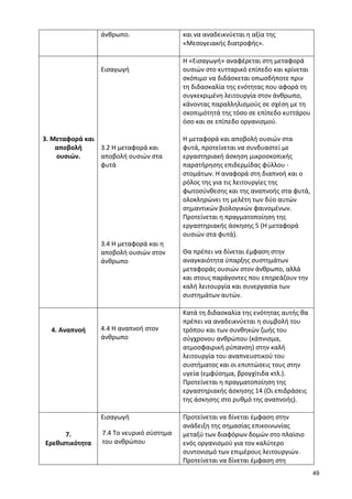 49 
άνθρωπο. 
και να αναδεικνύεται η αξία της «Μεσογειακής διατροφής». 
3. Μεταφορά και αποβολή ουσιών. 
Εισαγωγή 
3.2 Η μεταφορά και αποβολή ουσιών στα φυτά 
3.4 Η μεταφορά και η αποβολή ουσιών στον άνθρωπο 
Η «Εισαγωγή» αναφέρεται στη μεταφορά ουσιών στο κυτταρικό επίπεδο και κρίνεται σκόπιμο να διδάσκεται οπωσδήποτε πριν τη διδασκαλία της ενότητας που αφορά τη συγκεκριμένη λειτουργία στον άνθρωπο, κάνοντας παραλληλισμούς σε σχέση με τη σκοπιμότητά της τόσο σε επίπεδο κυττάρου όσο και σε επίπεδο οργανισμού. 
Η μεταφορά και αποβολή ουσιών στα φυτά, προτείνεται να συνδυαστεί με εργαστηριακή άσκηση μικροσκοπικής παρατήρησης επιδερμίδας φύλλου - στομάτων. Η αναφορά στη διαπνοή και ο ρόλος της για τις λειτουργίες της φωτοσύνθεσης και της αναπνοής στα φυτά, ολοκληρώνει τη μελέτη των δύο αυτών σημαντικών βιολογικών φαινομένων. 
Προτείνεται η πραγματοποίηση της εργαστηριακής άσκησης 5 (Η μεταφορά ουσιών στα φυτά). 
Θα πρέπει να δίνεται έμφαση στην αναγκαιότητα ύπαρξης συστημάτων μεταφοράς ουσιών στον άνθρωπο, αλλά και στους παράγοντες που επηρεάζουν την καλή λειτουργία και συνεργασία των συστημάτων αυτών. 
4. Αναπνοή 
4.4 Η αναπνοή στον άνθρωπο 
Κατά τη διδασκαλία της ενότητας αυτής θα πρέπει να αναδεικνύεται η συμβολή του τρόπου και των συνθηκών ζωής του σύγχρονου ανθρώπου (κάπνισμα, ατμοσφαιρική ρύπανση) στην καλή λειτουργία του αναπνευστικού του συστήματος και οι επιπτώσεις τους στην υγεία (εμφύσημα, βρογχίτιδα κτλ.). 
Προτείνεται η πραγματοποίηση της εργαστηριακής άσκησης 14 (Οι επιδράσεις της άσκησης στο ρυθμό της αναπνοής). 
7. Ερεθιστικότητα 
Εισαγωγή 
7.4 Το νευρικό σύστημα του ανθρώπου 
Προτείνεται να δίνεται έμφαση στην ανάδειξη της σημασίας επικοινωνίας μεταξύ των διαφόρων δομών στο πλαίσιο ενός οργανισμού για τον καλύτερο συντονισμό των επιμέρους λειτουργιών. 
Προτείνεται να δίνεται έμφαση στη  