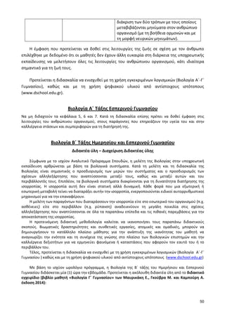 50 
διάκριση των δύο τρόπων με τους οποίους μεταβιβάζονται μηνύματα στον ανθρώπινο οργανισμό (με τη βοήθεια ορμονών και με τη μορφή νευρικών μηνυμάτων). 
Η έμφαση που προτείνεται να δοθεί στις λειτουργίες της ζωής σε σχέση με τον άνθρωπο επιλέχθηκε με δεδομένο ότι οι μαθητές δεν έχουν άλλη ευκαιρία στη διάρκεια της υποχρεωτικής εκπαίδευσης να μελετήσουν όλες τις λειτουργίες του ανθρώπινου οργανισμού, κάτι ιδιαίτερα σημαντικό για τη ζωή τους. 
Προτείνεται η διδασκαλία να ενισχυθεί με τη χρήση εγκεκριμένων λογισμικών (Βιολογία A΄-Γ΄ Γυμνασίου), καθώς και με τη χρήση ψηφιακού υλικού από αντίστοιχους ιστότοπους (www.dschool.edu.gr). 
Βιολογία Α΄ Τάξης Εσπερινού Γυμνασίου 
Να μη διδαχτούν τα κεφάλαια 5, 6 και 7. Κατά τη διδασκαλία επίσης πρέπει να δοθεί έμφαση στις λειτουργίες του ανθρώπινου οργανισμού, στους παράγοντες που επηρεάζουν την υγεία του και στην καλλιέργεια στάσεων και συμπεριφορών για τη διατήρησή της. 
Βιολογία Β΄ Τάξης Ημερησίου και Εσπερινού Γυμνασίου 
Διδακτέα ύλη – Διαχείριση Διδακτέας ύλης 
Σύμφωνα με το ισχύον Αναλυτικό Πρόγραμμα Σπουδών, η μελέτη της Βιολογίας στην υποχρεωτική εκπαίδευση αρθρώνεται με βάση τα βιολογικά συστήματα. Κατά τη μελέτη και τη διδασκαλία της Βιολογίας είναι σημαντικός ο προσδιορισμός των μερών του συστήματος και ο προσδιορισμός των σχέσεων αλληλεξάρτησης που αναπτύσσονται μεταξύ τους, καθώς και μεταξύ αυτών και του περιβάλλοντός τους. Επιπλέον, τα βιολογικά συστήματα διακρίνονται για τη δυνατότητα διατήρησης της ισορροπίας. Η ισορροπία αυτή δεν είναι στατική αλλά δυναμική. Κάθε φορά που μια εξωτερική ή εσωτερική μεταβολή τείνει να διαταράξει αυτήν την ισορροπία, ενεργοποιούνται ειδικοί αυτορρυθμιστικοί μηχανισμοί για να την επαναφέρουν. 
Η μελέτη των παραγόντων που διαταράσσουν την ισορροπία είτε στο εσωτερικό του οργανισμού (π.χ. ασθένειες) είτε στο περιβάλλον (π.χ. ρύπανση) αναδεικνύουν τη μεγάλη ποικιλία στις σχέσεις αλληλεξάρτησης που αναπτύσσονται σε όλα τα παραπάνω επίπεδα και τις πιθανές παρεμβάσεις για την αποκατάσταση της ισορροπίας. 
Η προτεινόμενη διδακτική μεθοδολογία καλείται να ικανοποιήσει τους παραπάνω διδακτικούς σκοπούς. Βιωματικές δραστηριότητες και συνθετικές εργασίες, ατομικές και ομαδικές, μπορούν να δημιουργήσουν το κατάλληλο πλαίσιο μάθησης για την ανάπτυξη της ικανότητας του μαθητή να αναγνωρίζει την ενότητα και τη συνέχεια της γνώσης στο πλαίσιο των Βιολογικών επιστημών και την καλλιέργεια δεξιοτήτων για να ερμηνεύει φαινόμενα ή καταστάσεις που αφορούν τον εαυτό του ή το περιβάλλον του. 
Τέλος, προτείνεται η διδασκαλία να ενισχυθεί με τη χρήση εγκεκριμένων λογισμικών (Βιολογία A΄-Γ΄ Γυμνασίου ) καθώς και με τη χρήση ψηφιακού υλικού από αντίστοιχους ιστότοπους (www.dschool.edu.gr) 
Με βάση το ισχύον ωρολόγιο πρόγραμμα, η Βιολογία της B΄ τάξης του Ημερήσιου και Εσπερινού Γυμνασίου διδάσκεται μία (1) ώρα την εβδομάδα. Προτείνεται η ακόλουθη διδακτέα ύλη από το διδακτικό εγχειρίδιο (βιβλίο μαθητή «Βιολογία Γ΄ Γυμνασίου» των Μαυρικάκη Ε., Γκούβρα Μ. και Καμπούρη Α. έκδοση 2014): 
 