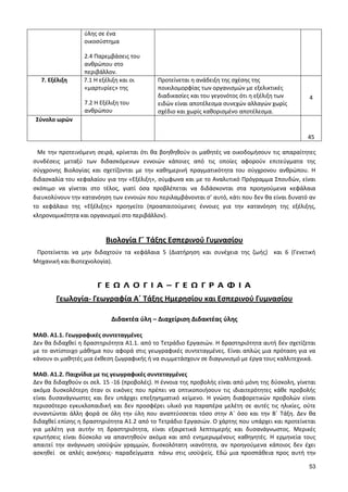 53 
ύλης σε ένα οικοσύστημα 
2.4 Παρεμβάσεις του ανθρώπου στο περιβάλλον. 
7. Εξέλιξη 
7.1 Η εξέλιξη και οι «μαρτυρίες» της 
7.2 Η Εξέλιξη του ανθρώπου 
Προτείνεται η ανάδειξη της σχέσης της ποικιλομορφίας των οργανισμών με εξελικτικές διαδικασίες και του γεγονότος ότι η εξέλιξη των ειδών είναι αποτέλεσμα συνεχών αλλαγών χωρίς σχέδιο και χωρίς καθορισμένο αποτέλεσμα. 
4 
Σύνολο ωρών 
45 
Με την προτεινόμενη σειρά, κρίνεται ότι θα βοηθηθούν οι μαθητές να οικοδομήσουν τις απαραίτητες συνδέσεις μεταξύ των διδασκόμενων εννοιών κάποιες από τις οποίες αφορούν επιτεύγματα της σύγχρονης Βιολογίας και σχετίζονται με την καθημερινή πραγματικότητα του σύγχρονου ανθρώπου. Η διδασκαλία του κεφαλαίου για την «Εξέλιξη», σύμφωνα και με το Αναλυτικό Πρόγραμμα Σπουδών, είναι σκόπιμο να γίνεται στο τέλος, γιατί όσα προβλέπεται να διδάσκονται στα προηγούμενα κεφάλαια διευκολύνουν την κατανόηση των εννοιών που περιλαμβάνονται σ’ αυτό, κάτι που δεν θα είναι δυνατό αν το κεφάλαιο της «Εξέλιξης» προηγείτο (προαπαιτούμενες έννοιες για την κατανόηση της εξέλιξης, κληρονομικότητα και οργανισμοί στο περιβάλλον). 
Βιολογία Γ΄ Τάξης Εσπερινού Γυμνασίου 
Προτείνεται να μην διδαχτούν τα κεφάλαια 5 (Διατήρηση και συνέχεια της ζωής) και 6 (Γενετική Μηχανική και Βιοτεχνολογία). 
Γ Ε Ω Λ Ο Γ Ι Α – Γ Ε Ω Γ Ρ Α Φ Ι Α 
Γεωλογία- Γεωγραφία Α΄ Τάξης Ημερησίου και Εσπερινού Γυμνασίου 
Διδακτέα ύλη – Διαχείριση Διδακτέας ύλης 
ΜΑΘ. Α1.1. Γεωγραφικές συντεταγμένες 
Δεν θα διδαχθεί η δραστηριότητα Α1.1. από το Τετράδιο Εργασιών. Η δραστηριότητα αυτή δεν σχετίζεται με το αντίστοιχο μάθημα που αφορά στις γεωγραφικές συντεταγμένες. Είναι απλώς μια πρόταση για να κάνουν οι μαθητές μια έκθεση ζωγραφικής ή να συμμετάσχουν σε διαγωνισμό με έργα τους καλλιτεχνικά. 
ΜΑΘ. Α1.2. Παιχνίδια με τις γεωγραφικές συντεταγμένες 
Δεν θα διδαχθούν οι σελ. 15 -16 (προβολές). Η έννοια της προβολής είναι από μόνη της δύσκολη, γίνεται ακόμα δυσκολότερη όταν οι εικόνες που πρέπει να οπτικοποιήσουν τις ιδιαιτερότητες κάθε προβολής είναι δυσανάγνωστες και δεν υπάρχει επεξηγηματικό κείμενο. Η γνώση διαφορετικών προβολών είναι περισσότερο εγκυκλοπαιδική και δεν προσφέρει υλικό για παραπέρα μελέτη σε αυτές τις ηλικίες, ούτε συναντώνται άλλη φορά σε όλη την ύλη που αναπτύσσεται τόσο στην Α΄ όσο και την Β΄ Τάξη. Δεν θα διδαχθεί επίσης η δραστηριότητα Α1.2 από το Τετράδιο Εργασιών. Ο χάρτης που υπάρχει και προτείνεται για μελέτη για αυτήν τη δραστηριότητα, είναι εξαιρετικά λεπτομερής και δυσανάγνωστος. Μερικές ερωτήσεις είναι δύσκολο να απαντηθούν ακόμα και από ενημερωμένους καθηγητές. Η ερμηνεία τους απαιτεί την ανάγνωση ισοϋψών γραμμών, δυσκολότατη ικανότητα, αν προηγούμενα κάποιος δεν έχει ασκηθεί σε απλές ασκήσεις- παραδείγματα πάνω στις ισοϋψείς. Εδώ μια προσπάθεια προς αυτή την  