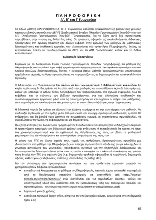 67 
Π Λ Η Ρ Ο Φ Ο Ρ Ι Κ Η 
Α΄, Β΄ και Γ΄ Γυμνασίου 
Το βιβλίο μαθητή «ΠΛΗΡΟΦΟΡΙΚΗ Α΄, Β΄, Γ΄ Γυμνασίου» καλύπτει σε ικανοποιητικό βαθμό τους γενικούς και τους ειδικούς σκοπούς του ΔΕΠΠΣ (Διαθεματικού Ενιαίου Πλαισίου Προγραμμάτων Σπουδών) και του ΑΠΣ (Αναλυτικού Προγράμματος Σπουδών) Πληροφορικής. Για το λόγο αυτό δεν προτείνονται παρεμβάσεις στην έκταση της διδακτέας ύλης. Οι προτάσεις αφορούν τις ακολουθούμενες διδακτικές προσεγγίσεις στη σχολική πρακτική και δίνουν έμφαση στην εμπλοκή των μαθητών σε μαθησιακές δραστηριότητες και συνθετικές εργασίες που υλοποιούνται στο εργαστήριο Πληροφορικής. Επίσης, οι εκπαιδευτικοί πρέπει να συμβουλεύονται το ΔΕΠΣ και το ΑΠΣ Πληροφορικής, καθώς και το βιβλίο εκπαιδευτικού. 
Διδακτικές Προσεγγίσεις 
Σύμφωνα με το Διαθεματικό Ενιαίο Πλαίσιο Προγράμματος Σπουδών Πληροφορικής, το μάθημα της Πληροφορικής στο Γυμνάσιο έχει σαφή εργαστηριακό προγραμματισμό. Στο σχολικό εργαστήριο και στο πλαίσιο ποικίλων δραστηριοτήτων, δίνεται η ευκαιρία στους μαθητές χρησιμοποιώντας υπολογιστικά εργαλεία και τεχνικές, να δραστηριοποιούνται, να πειραματίζονται, να δημιουργούν και να ανακαλύπτουν τη γνώση. 
Η διδασκαλία της Πληροφορικής δεν πρέπει να έχει γνωσιοκεντρικό ή βιβλιοκεντρικό χαρακτήρα. Σε καμία περίπτωση δε θα πρέπει να ζητείται από τους μαθητές να αποστηθίσουν τεχνικές λεπτομέρειες, καθώς και ιστορικές ή άλλου τύπου πληροφορίες που παρουσιάζονται στο σχολικό εγχειρίδιο. Όλα τα κεφάλαια και οι ενότητες του βιβλίου προσφέρονται για την υλοποίηση συνθετικών και ομαδοσυνεργατικών εργασιών, μέσα από τις οποίες μπορούν να επιτευχθούν οι στόχοι του μαθήματος, ώστε οι μαθητές να οικοδομήσουν νέες γνώσεις και να αναπτύξουν δεξιότητες στην Πληροφορική. 
Η διδακτική πορεία θα πρέπει να αξιοποιεί την έμφυτη περιέργεια και την αυτενέργεια των μαθητών. Να συνδυάζει τη θεωρία με την πράξη μέσα από μια ενιαία και συνεχή δημιουργική διαδικασία, η οποία θα ενθαρρύνει και θα βοηθά τους μαθητές να συμμετέχουν ενεργά, να αναπτύσσουν πρωτοβουλίες, να ανακαλύπτουν τη γνώση, να εκφράζονται και να δημιουργούν. 
Οι άξονες-ενότητες του Αναλυτικού Προγράμματος Σπουδών δεν είναι απαραίτητο να διδαχθούν σειριακά. Η προτεινόμενη κατανομή του διδακτικού χρόνου είναι ενδεικτική. Ο εκπαιδευτικός θα πρέπει να κάνει τον χρονοπρογραμματισμό και το σχεδιασμό της διάρθρωσης της ύλης με βάση τα μαθησιακά χαρακτηριστικά, τα ενδιαφέροντα και το υπόβαθρο των μαθητών της τάξης του. 
Η χρήση των ΤΠΕ σε όλους σχεδόν τους τομείς της ανθρώπινης δραστηριότητας προσδίδει μια ιδιαιτερότητα στα μάθημα της Πληροφορικής και παρέχει τη δυνατότητα σύνδεσής του με όλα σχεδόν τα γνωστικά αντικείμενα του γυμνασίου. Προσφέρεται συνεπώς για την υποστήριξη διαθεματικών και διεπιστημονικών δραστηριοτήτων, μέσα από τις οποίες επιτυγχάνεται η ολιστική προσέγγιση της γνώσης και η ένταξη των ΤΠΕ στη σχολική ζωή (π.χ. δημιουργία σχολικής εφημερίδας ή περιοδικού, δημιουργία αφίσας, καλλιτεχνικές εκδηλώσεις, ανάπτυξη ιστοσελίδας της τάξης κλπ.). 
Για την υλοποίηση των εργαστηριακών ασκήσεων και των συνθετικών εργασιών μπορούν να χρησιμοποιηθούν διάφορα εργαλεία όπως: εκπαιδευτικά λογισμικά για το μάθημα της Πληροφορικής, τα οποία έχουν αποσταλεί στα σχολεία από το Παιδαγωγικό Ινστιτούτο (μπορούν να ανακτηθούν από http://www.pi- schools.gr/software/gymnasio/ ενώ διατίθενται και για περιβάλλον Ubuntu), καθώς και υποστηρικτικό υλικό που διατίθεται από την Εκπαιδευτική Πύλη του Υπουργείου Παιδείας και Θρησκευμάτων, Πολιτισμού και Αθλητισμού (http://www.e-yliko.gr/default.aspx) λογισμικά γενικής χρήσης ελεύθερα λογισμικά (open office, gimp για την επεξεργασία εικόνας, audacity για την επεξεργασία ήχου κ.α.)  