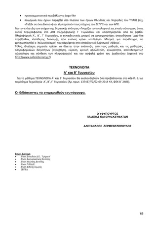 68 
προγραμματιστικά περιβάλλοντα Logo-like λογισμικά που έχουν παραχθεί στο πλαίσιο των έργων Πλειάδες και Νηρηίδες του ΥΠΑΙΘ (π.χ. «Ταξίδι σε ένα Δίκτυο») και εξυπηρετούν τους στόχους του ΔΕΠΠΣ και των ΑΠΣ. 
Για την επίτευξη των στόχων της θεματικής ενότητας «Γνωρίζω τον υπολογιστή ως ενιαίο σύστημα», όπως αυτοί περιγράφονται στο ΑΠΣ Πληροφορικής Γ΄ Γυμνασίου και υποστηρίζονται από το βιβλίο: Πληροφορική Α΄, Β΄, Γ΄ Γυμνασίου, ο εκπαιδευτικός μπορεί να χρησιμοποιήσει οποιοδήποτε Logo-like περιβάλλον, ελεύθερης διανομής, που εκείνος κρίνει κατάλληλο. Μπορεί, για παράδειγμα, να χρησιμοποιηθεί ο ‘Χελωνόκοσμος’ που περιέχεται στο εκπαιδευτικό λογισμικό ‘Αβάκιο’. 
Τέλος, ιδιαίτερη σημασία πρέπει να δίνεται στην ανάπτυξη, από τους μαθητές και τις μαθήτριες, πληροφοριακών δεξιοτήτων (αναζήτηση, εύρεση, κριτική αξιολόγηση, εγκυρότητα, αποτελεσματική αξιοποίηση και σύνθεση των πληροφοριών) και την ασφαλή χρήση του Διαδικτύου (σχετικά στο http://www.saferinternet.gr/) 
ΤΕΧΝΟΛΟΓΙΑ 
Α΄ και Β΄ Γυμνασίου 
Για το μάθημα ΤΕΧΝΟΛΟΓΙΑ A΄ και Β΄ Γυμνασίου θα ακολουθηθούν όσα προβλέπονται στο νέο Π. Σ. για το μάθημα Τεχνολογία Α΄, Β΄, Γ΄ Γυμνασίου (Αρ. πρωτ. 137437/Γ2/02-09-2014 ΥΑ, ΦΕΚ Β΄ 2406). 
Οι διδάσκοντες να ενημερωθούν ενυπόγραφα. 
Εσωτ. Διανομή Δ/νση Σπουδών Δ.Ε., Τμήμα Α΄ Δ/νση Εκκλησιαστικής Εκπ/σης Δ/νση Ιδιωτικής Εκπ/σης Δ/νση Π.Ο.Δ.Ε. Δ/νση Ειδικής Αγωγής ΣΕΠΕΔ 
Ο ΥΦΥΠΟΥΡΓΟΣ 
ΠΑΙΔΕΙΑΣ ΚΑΙ ΘΡΗΣΚΕΥΜΑΤΩΝ 
ΑΛΕΞΑΝΔΡΟΣ ΔΕΡΜΕΝΤΖΟΠΟΥΛΟΣ 