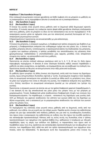 7 
ΜΕΡΟΣ Β΄ 
Κεφάλαιο 1ο (Να διατεθούν 24 ώρες) 
Στην εισαγωγή γεωμετρικών εννοιών χρειάζεται να δοθεί έμφαση στο να μπορούν οι μαθητές να τις αναγνωρίζουν, να τις περιγράφουν (άτυπα ή τυπικά) και να τις αναπαριστάνουν. 
§1.1 (Να διατεθούν 2 ώρες) 
§1.2 (Να διατεθούν 2 ώρες) 
Η έννοια της γωνίας είναι γνωστή στους μαθητές από το Δημοτικό αλλά δημιουργεί αρκετές δυσκολίες. Ο τυπικός ορισμός της εισάγεται πρώτη φορά αλλά χρειάζεται ιδιαίτερη επεξεργασία από τους μαθητές, ώστε να μπορούν οι ίδιοι να τον κατανοήσουν και να τον περιγράψουν. Η δε αναγνώριση γωνιών μέσα σε σχήματα είναι μια πιο απαιτητική γνωστική λειτουργία απ’ ότι η αναγνώριση μεμονωμένων γωνιών. 
Η δραστηριότητα 2 προτείνεται να αντικατασταθεί με μία απλούστερη. 
§1.3 (Να διατεθούν 2 ώρες) 
Η έννοια της μέτρησης, η σύγκριση τμημάτων, οι διαφορετικοί τρόποι σύγκρισης (με διαβήτη ή με μέτρηση), η διαφοροποίηση ανάμεσα στο ευθύγραμμο τμήμα και στο μήκος του, η έννοια της μονάδας μέτρησης (άτυπη, τυποποιημένη), η προσεγγιστική φύση της διαδικασίας της μέτρησης, η χρήση των οργάνων μέτρησης, ο τρόπος μεταβολής του αποτελέσματος της μέτρησης όταν χρησιμοποιούμε πολλαπλάσια ή υποπολλαπλάσια μιας αρχικής μονάδας είναι απαραίτητα στοιχεία που πρέπει να κατανοηθούν από τους μαθητές. 
§1.4 (Να διατεθούν 2 ώρες) 
Προτείνεται να γίνεται επιλογή κάποιων ασκήσεων από τις 5, 6, 7, 9, 10 και 11, διότι έχουν παρεμφερές περιεχόμενο. Η άσκηση 8 είναι ιδιαίτερα δύσκολη καθώς απαιτεί παράλληλα ο μαθητής να κάνει συσχετίσεις, να σχεδιάζει, να πειραματίζεται και να αναθεωρεί τις επιλογές του. Προτείνεται λοιπόν αν θα γίνει να αντιμετωπιστεί στην τάξη μέσα από συζήτηση. 
§1.5 (Να διατεθούν 2 ώρες) 
Οι μαθητές έχουν γνωρίσει τις άλλες έννοιες στο Δημοτικό, εκτός από την έννοια της διχοτόμου γωνίας, όμως αντιμετωπίζουν δυσκολίες σχετικά μ’ αυτές. Συγκεκριμένα συγχέουν ποιό ακριβώς είναι το γεωμετρικό αντικείμενο που μετράται (η γωνία) με άλλα και/ή τις μετρήσεις τους, όπως τα μήκη των τμημάτων που είναι οι πλευρές της γωνίας, την επιφάνεια ανάμεσα στις ημιευθείες κ.λ.π. Επίσης ταυτίζουν το γεωμετρικό αντικείμενο (γωνία) με την μέτρησή του (μέτρο της γωνίας). 
Προτείνεται η σύγκριση γωνιών να γίνεται και με την χρήση διαφανούς χαρτιού (παραδείγματα 1, 2 και άσκηση 6) και όχι αποκλειστικά και μόνο μέσω του μέτρου τους με την μέτρηση με μοιρογνωμόνιο. Γενικά, διαφορετικά μέσα αναδεικνύουν διαφορετικές πτυχές των εννοιών που διαπραγματευόμαστε. Για παράδειγμα, η εύρεση - κατασκευή της διχοτόμου μιας γωνίας (σελ. 167) με δίπλωση του χαρτιού αναδεικνύει την ισότητα των γωνιών αλλά και την διχοτόμο ως άξονα συμμετρίας, ενώ η κατασκευή με το μοιρογνωμόνιο αναδεικνύει την ισότητα των γωνιών μέσω του μέτρου τους. 
§1.6 (Να διατεθούν 2 ώρες) 
Το περιεχόμενο της ενότητας είναι γνωστό στους μαθητές από το Δημοτικό, εκτός από την μηδενική, την ευθεία, την μη κυρτή και την πλήρη γωνία. Παρόλα αυτά η έννοια της καθετότητας μπορεί να μην έχει κατακτηθεί από πολλούς μαθητές και μια από τις συνηθισμένες δυσκολίες που έχουν είναι η αναγνώριση της καθετότητας σε ευθείες που δεν έχουν τον συνήθη οριζόντιο και κατακόρυφο προσανατολισμό. Κάποιες από τις αιτίες αυτής της δυσκολίας είναι ο τρόπος προσανατολισμού των σχημάτων στα σχολικά βιβλία (π.χ. ορθογώνια ή τετράγωνα με πλευρές παράλληλες προς τις ακμές των σελίδων του βιβλίου), οι παραστάσεις που έχουν από το περιβάλλον γύρω τους (π.χ. οριζόντιος και κατακόρυφος προσανατολισμός των κουφωμάτων των σπιτιών, των παραθύρων κλπ), αλλά και από τον τρόπο προσανατολισμού των σχημάτων στον πίνακα, κατά την διδασκαλία. Το φαινόμενο αυτό δεν περιορίζεται μόνον στην έννοια της  