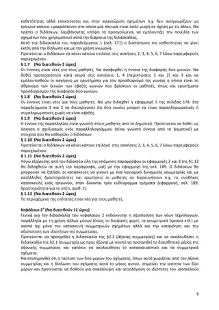 8 
καθετότητας αλλά επεκτείνεται και στην αναγνώριση σχημάτων π.χ. δεν αναγνωρίζουν ως τρίγωνο κάποιο «μακρόστενο» στο οποίο μία πλευρά είναι πολύ μικρή σε σχέση με τις άλλες. Θα πρέπει ο διδάσκων, λαμβάνοντας υπόψη τα προηγούμενα, να εμπλουτίζει την ποικιλία των σχημάτων που χρησιμοποιεί κατά την διάρκεια της διδασκαλίας. 
Κατά την διδασκαλία του παραδείγματος 1 (σελ. 171) η διαπίστωση της καθετότητας να γίνει εκτός από την δίπλωση και με την χρήση γνώμονα. 
Προτείνεται ο διδάσκων να κάνει κάποια επιλογή στις ασκήσεις 2, 3, 4, 5, 6, 7 λόγω παρεμφερούς περιεχομένου. 
§ 1.7 (Να διατεθούν 2 ώρες) 
Οι έννοιες είναι νέες για τους μαθητές. Να αναφερθεί η έννοια της διαφοράς δύο γωνιών. Να δοθεί προτεραιότητα κατά σειρά στις ασκήσεις 1, 4 (περιπτώσεις 3 και 2) και 3 και να εμπλουτισθούν οι ασκήσεις με ερωτήματα για τον προσδιορισμό της γωνίας η οποία είναι το άθροισμα των ζευγών των εφεξής γωνιών που βρίσκουν οι μαθητές, όπως και ερωτήματα προσδιορισμού της διαφοράς δύο γωνιών. 
§ 1.8 (Να διατεθούν 2 ώρες) 
Οι έννοιες είναι νέες για τους μαθητές. Να μην διδαχθεί η εφαρμογή 5 της σελίδας 178. Στα παραδείγματα 1 και 2 να διευκρινιστεί ότι δύο γωνίες μπορεί να είναι παραπληρωματικές ή συμπληρωματικές χωρίς να είναι εφεξής. 
§ 1.9 (Να διατεθούν 2 ώρες) 
Η έννοια της παραλληλίας είναι γνωστή στους μαθητές από το Δημοτικό. Προτείνεται να δοθεί ως άσκηση ο σχεδιασμός ενός παραλληλογράμμου (είναι γνωστή έννοια από το Δημοτικό) με στοιχεία που θα καθορίσει ο διδάσκων. 
§ 1.10 (Να διατεθούν 2 ώρες) 
Προτείνεται ο διδάσκων να κάνει κάποια επιλογή στις ασκήσεις 2, 3, 4, 5, 6, 7 λόγω παρεμφερούς περιεχομένου. 
§ 1.11 (Να διατεθούν 2 ώρες) 
Λόγω εξαίρεσης από την διδακτέα ύλη της επόμενης παραγράφου οι εφαρμογές 2 και 3 της §1.12 θα διδαχθούν σε αυτή την παράγραφο, μαζί με την εφαρμογή της σελ. 189. Ο διδάσκων θα μπορούσε να ζητήσει οι κατασκευές να γίνουν με ένα λογισμικό δυναμικής γεωμετρίας και με κατάλληλες δραστηριότητες και ερωτήσεις οι μαθητές να διερευνήσουν π.χ. τις συνθήκες κατασκευής ενός τριγώνου, όταν δίνονται τρία ευθύγραμμα τμήματα (εφαρμογή, σελ. 189, δραστηριότητα για το σπίτι, αριθ. 2). 
§ 1.13 (Να διατεθούν 2 ώρες) 
Το περιεχόμενο της ενότητας είναι νέο για τους μαθητές. 
Κεφάλαιο 2ο (Να διατεθούν 12 ώρες) 
Γενικά για την διδασκαλία του κεφαλαίου 2 ενδείκνυται η αξιοποίηση των νέων τεχνολογιών, παράλληλα με τη χρήση άλλων μέσων (όπως το διαφανές χαρτί, τα γεωμετρικά όργανα κτλ.) με σκοπό όχι μόνο την κατασκευή συμμετρικών σχημάτων αλλά και την κατανόηση και την αξιοποίηση των ιδιοτήτων της συμμετρίας. 
Προτείνεται να προηγηθεί η διδασκαλία της §2.2 (άξονας συμμετρίας) και να ακολουθήσει η διδασκαλία της §2.1 (συμμετρία ως προς άξονα) με σκοπό να προηγηθεί το διαισθητικό μέρος της αξονικής συμμετρίας και κατόπιν να ακολουθήσει το κατασκευαστικό και τα συμμετρικά σχήματα. 
Να επισημανθεί ότι η ταύτιση των δύο μερών του σχήματος, όπως αυτό χωρίζεται από τον άξονα συμμετρίας και η δίπλωση του σχήματος κατά το μήκος αυτού, σημαίνει την ισότητα των δύο μερών και προτείνεται να δοθούν για ανακάλυψη και αιτιολόγηση οι ιδιότητες του ισοσκελούς  