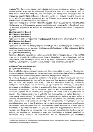 9 
τριγώνου1 (δεν θα αναφέρονται σε ύψος, διάμεσο και διχοτόμο του τριγώνου ως προς την βάση, αλλά θα συνάγουν ότι ο άξονας συμμετρίας διχοτομεί την γωνία που είναι απέναντι από την βάση, τέμνει κάθετα την βάση κτλ.), του ισόπλευρου, του ορθογωνίου, του ρόμβου και του τετραγώνου (οι μαθητές τα σχεδιάζουν σε διαφανές χαρτί ή τους δίνονται έτοιμα τα σχήματα και με την χάραξη των αξόνων συμμετρίας και την δίπλωση των σχημάτων κατά μήκος αυτών ανακαλύπτουν και δικαιολογούν τις ιδιότητες τους). 
Προτείνεται επίσης να προηγηθεί η διδασκαλία της §2.5 (κέντρο συμμετρίας) και να ακολουθήσει η διδασκαλία της §2.4 (συμμετρία ως προς σημείο) με σκοπό να προηγηθεί το διαισθητικό μέρος της κεντρικής συμμετρίας και κατόπιν να ακολουθήσει το κατασκευαστικό και τα συμμετρικά σχήματα. 
§ 2.1 (Να διατεθούν 2 ώρες) 
§ 2.2 (Να διατεθούν 2 ώρες) 
§ 2.3 (Να διατεθούν 2 ώρες) 
Προτείνεται να δοθεί προτεραιότητα στις εφαρμογές 1, 2 και 5 και στις ασκήσεις 1, 3, 4, 5, 7 και 9. 
§ 2.4 (Να διατεθούν 2 ώρες) 
§ 2.5 (Να διατεθούν 2 ώρες) 
Προτείνεται να δοθεί για δραστηριότητα η ανακάλυψη και η αιτιολόγηση των ιδιοτήτων του παραλληλογράμμου, με την σχεδίαση δύο ίσων παραλληλογράμμων σε δύο διαφορετικά φύλλα, που το ένα θα είναι διαφανές χαρτί. 
§ 2.6 (Να διατεθούν 2 ώρες) 
Κατά την διδασκαλία της ενότητας να διευκρινιστεί ότι δύο γωνίες ορίζονται ως εντός εναλλάξ, εντός και επί τα αυτά κτλ., ανεξάρτητα από το αν οι δύο ευθείες ε1 και ε2 (τεμνόμενες από μία τρίτη ευθεία), είναι παράλληλες μεταξύ τους ή όχι. Όμως, μόνο όταν οι ευθείες ε1 και ε2 είναι παράλληλες, οι παραπάνω γωνίες θα είναι αντιστοίχως ίσες, παραπληρωματικές κτλ. 
Κεφάλαιο 3ο (Να διατεθούν 8 ώρες) 
§ 3.1 (Να διατεθούν 2 ώρες) 
Όπως αναφέρθηκε σε προηγούμενη παράγραφο, διαφορετικά μέσα αναδεικνύουν διαφορετικές πτυχές μιας έννοιας. Ταυτόχρονα, σε κάποιες περιπτώσεις αυτά απαιτούν και διαφορετικό βαθμό συνειδητοποίησης και κατανόησης κάποιων εννοιών, εκ μέρους των μαθητών. 
Τα λογισμικά δυναμικής γεωμετρίας επιτρέπουν στο χρήστη να δημιουργήσει μία κατασκευή μέσα από μία σειρά ενεργειών που ορίζονται γεωμετρικά (π.χ. κατασκευή ευθείας παράλληλης προς μία άλλη, από σημείο εκτός αυτής). Όταν στο αποτέλεσμα αυτής της κατασκευής, επιλέξουμε κάποιο σημείο και το σύρουμε, με την βοήθεια του ποντικιού, το γεωμετρικό αντικείμενο μεταβάλλεται, ενώ όλες οι γεωμετρικές σχέσεις που χρησιμοποιήθηκαν κατά την κατασκευή διατηρούνται. Έτσι, η κατασκευή βασίζεται και συμπεριφέρεται με βάση τις γεωμετρικές σχέσεις και τις ιδιότητες που απορρέουν απ’ αυτές. Αυτή η συμπεριφορά του σχήματος δεν παρουσιάζεται όταν ο μαθητής έχει δημιουργήσει ένα σχήμα βασισμένο σε επιφανειακά χαρακτηριστικά. Για παράδειγμα, η ανάθεση στους μαθητές να βρουν τρόπο (ή τρόπους) να σχεδιάσουν με ένα λογισμικό δυναμικής γεωμετρίας, ένα ισοσκελές τρίγωνο το οποίο να μπορεί να μεταβάλλεται και να αντέχει στην δοκιμασία του συρσίματος των κορυφών, απαιτεί εκ μέρους τους τη συνειδητοποίηση και την κατανόηση των γεωμετρικών ιδιοτήτων που θα πρέπει να χρησιμοποιήσουν έτσι ώστε το τρίγωνο να παραμένει ισοσκελές κάτω απ’ όλες τις περιστάσεις. Η σχεδίαση ενός ισοσκελούς τριγώνου, βασισμένη στις μετρήσεις των πλευρών, δεν «αντέχει» στην δοκιμασία του συρσίματος, ενώ η κατασκευή ισοσκελούς που βασίζεται π.χ. στην ιδιότητα των σημείων της μεσοκαθέτου «αντέχει». Ταυτόχρονα η δυναμική μεταβολή της κατασκευής, τους επιτρέπει να διερευνήσουν και να κατανοήσουν (με κατάλληλες 
1 Οι έννοιες του ισοσκελούς και του ισόπλευρου τριγώνου τους είναι γνωστές από το Δημοτικό, ομοίως του παραλληλογράμμου, του ορθογωνίου, του ρόμβου και του τετραγώνου.  
