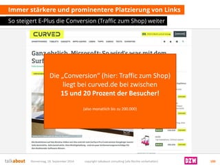 Immer stärkere und prominentere Platzierung von Links 
So steigert E-Plus die Conversion (Traffic zum Shop) weiter 
Donnerstag, 18. September 2014 copyright talkabout consulting (alle Rechte vorbehalten) 100 
Die „Conversion“ (hier: Traffic zum Shop) liegt bei curved.de bei zwischen 15 und 20 Prozent der Besucher! 
(also monatlich bis zu 200.000)  