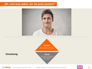 „Äh, und was sollen wir da jetzt posten?“ 
Donnerstag, 18. September 2014 copyright talkabout consulting (alle Rechte vorbehalten) 114 
Content 
„Was schreibe ich eigentlich? Cat-Content geht immer, oder?“ 
Kanal 
„Wir müssen auf Facebook! Google+ machen wir 
erst später!“ 
Umsetzung  