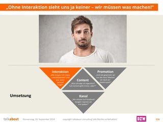 „Ohne Interaktion sieht uns ja keiner –wir müssen was machen!“ 
Donnerstag, 18. September 2014 copyright talkabout consulting (alle Rechte vorbehalten) 116 
Content 
„Was schreibe ich eigentlich? Cat-Content geht immer, oder?“ 
Kanal 
„Wir müssen auf Facebook! Google+ machen wir 
erst später!“ 
Interaktion 
„Wie steigere ich meine Interaktionsrate? Undwas, wenn jemand 
fragt?“ 
Promotion 
„Und wie gewinnen wirnun die Fans? Machenwir doch ein 
Gewinnspiel!“ 
Umsetzung  