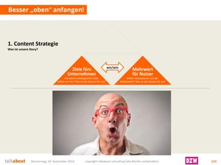Besser „oben“ anfangen! 
Donnerstag, 18. September 2014 copyright talkabout consulting (alle Rechte vorbehalten) 119 
Ziele fürsUnternehmen 
Auf welche strategischen Ziele zahlen wir ein? Was ist der Nutzen für uns? 
Mehrwertfür Nutzer 
Wofür interessieren sich die Stakeholder? Was ist der Nutzen für sie? 
win/win 
1. Content Strategie 
Was ist unsere Story?  