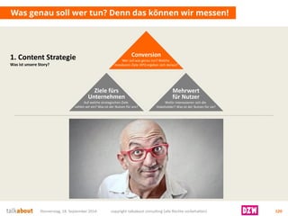 Donnerstag, 18. September 2014 copyright talkabout consulting (alle Rechte vorbehalten) 120 
Was genau soll wer tun? Denn das können wir messen! 
Ziele fürsUnternehmen 
Auf welche strategischen Ziele zahlen wir ein? Was ist der Nutzen für uns? 
Mehrwertfür Nutzer 
Wofür interessieren sich die Stakeholder? Was ist der Nutzen für sie? 
Conversion 
Wer soll was genau tun? Welche messbaren Ziele (KPI) ergeben sich daraus? 
1. Content Strategie 
Was ist unsere Story?  