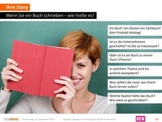 Ihre Story 
Wenn Sie ein Buch schrieben –wie hieße es? 
Donnerstag, 18. September 2014 copyright talkabout consulting (alle Rechte vorbehalten) 122 
Ein Buch! Am besten ein Fachbuch! Kein Produkt-Katalog! 
Ist es die Unternehmens- geschichte? Ist die so interessant? 
Oder ist es ein Buch zu einem (Fach-)Thema? 
Was sollten die Leser aus Ihrem Buch lernen sollen? 
Welche Kapitel hätte das Buch? Wie wäre es geschrieben? 
In welchem Thema sind Sie wirklich kompetent?  