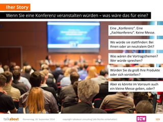 IherStory 
Wenn Sie eine Konferenz veranstalten würden –was wäre das für eine? 
Donnerstag, 18. September 2014 copyright talkabout consulting (alle Rechte vorbehalten) 123 
Eine „Konferenz“. Eine „Fachkonferenz“. Keine Messe. 
Wo würde sie stattfinden: Bei Ihnen oder an neutralem Ort? 
Was wären die Vortragsthemen? Wer würde sprechen? 
Würden Sie da groß Ihre Produkte oder sich vorstellen? 
Aber es könnte im Vorraum auch ein kleine Messe geben, oder?  