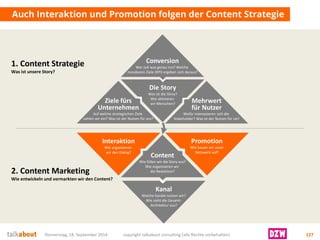 Auch Interaktion und Promotion folgen der Content Strategie 
Donnerstag, 18. September 2014 copyright talkabout consulting (alle Rechte vorbehalten) 127 
Die Story 
Was ist die Story? 
Wie aktivieren wir Menschen? 
Ziele fürsUnternehmen 
Auf welche strategischen Ziele zahlen wir ein? Was ist der Nutzen für uns? 
Mehrwertfür Nutzer 
Wofür interessieren sich die Stakeholder? Was ist der Nutzen für sie? 
Conversion 
Wer soll was genau tun? Welche messbaren Ziele (KPI) ergeben sich daraus? 
Content 
Wie füllen wir die Story aus? 
Wie organisieren wir die Redaktion? 
Kanal 
Welche Kanäle nutzen wir? Wie sieht die Gesamt- Architektur aus? 
Interaktion 
Wie organisieren wir den Dialog? 
Promotion 
Wie bauen wir unserNetzwerk auf? 
1. Content Strategie 
Was ist unsere Story? 
2. Content MarketingWie entwickeln und vermarkten wir den Content?  
