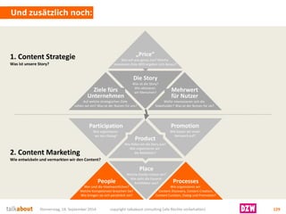 Und zusätzlich noch: 
Donnerstag, 18. September 2014 copyright talkabout consulting (alle Rechte vorbehalten) 129 
Die Story 
Was ist die Story? 
Wie aktivieren wir Menschen? 
1. Content Strategie 
Was ist unsere Story? 
2. Content MarketingWie entwickeln und vermarkten wir den Content? 
Ziele fürsUnternehmen 
Auf welche strategischen Ziele zahlen wir ein? Was ist der Nutzen für uns? 
Mehrwertfür Nutzer 
Wofür interessieren sich die Stakeholder? Was ist der Nutzen für sie? 
„Price“ 
Wer soll was genau tun? Welche messbaren Ziele (KPI) ergeben sich daraus? 
Product 
Wie füllen wir die Story aus? 
Wie organisieren wir die Redaktion? 
Place 
Welche Kanäle nutzen wir? Wie sieht die Gesamt- Architektur aus? 
Participation 
Wie organisieren wir den Dialog? 
Promotion 
Wie bauen wir unserNetzwerk auf? 
Processes 
Wie organisieren wir Content Discovery, Content Creation, Content Curation, Dialog und Promotion? 
People 
Wer sind die Veantwortlichen? Welche Kompetenzen brauchen Sie? Wie bringen sie sich persönlich ein?  
