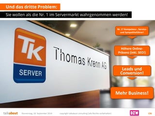 Und das dritte Problem: 
Sie wollen als die Nr. 1 im Servermarkt wahrgenommen werden! 
Donnerstag, 18. September 2014 copyright talkabout consulting (alle Rechte vorbehalten) 136 
Nr. 1? Kompetenz-, Service- und Sympathieführer! 
Höhere Online- Präsenz (inkl. SEO!) 
Leads und 
Conversion! 
Mehr Business!  