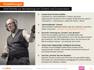 1.Context durch Content schaffenEntwickeln Sie „wertschaffenden“ Content, der einen angemessenen Context für Ihre Produkte schafft (also die „Story“): „Kompetenz“, „Unterhaltung“, „Klatsch & Tratsch“, „News“ 
2.„Wertschaffender“ Content„Wertschaffend“ bedeutet Content, den Ihre „Personas“ wünschen, wollen und suchen–und zwar in unterschiedlichen Phasen. 
3.Einerseits: Trennung von „Content“ und „Business“ Bauen Sie eine eigene, getrennte und idealerweise eher markenneutrale(re) Themenplattform auf, in der Sie diesen Content gut inszenieren. Das hilft insbesondere Usern, die sich erst an die Marke annähern müssen –sie vertrauen dann mehr. 
4.Andererseits: Gegenseitige, intelligente VernetzungVerlinken Sie bei intelligent jedem Stück Content auf ein entsprechendes Produkt. Und verlinken Sie bei dem Produkt auf den entsprechenden Content. 
5.Und: Den „Kontext“ des User beachtenBeachtenSie den Context, den Sie für den User geschaffen haben. Verwenden Sie unterschiedliche Landingpages für unterschiedliche Kontexte (inkl. Desktop / mobile) 
Empfehlungen 
Fünf Schritte zur Vernetztungvon Content und Conversation 
Donnerstag, 18. September 2014 copyright talkabout consulting (alle Rechte vorbehalten) 151 
 
