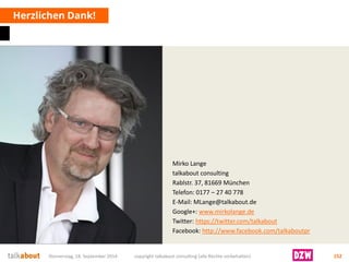 Mirko Lange 
talkabout consulting 
Rablstr. 37, 81669 München 
Telefon: 0177 –27 40 778 
E-Mail: MLange@talkabout.de 
Google+: www.mirkolange.de 
Twitter: https://twitter.com/talkabout 
Facebook: http://www.facebook.com/talkaboutpr 
Herzlichen Dank! 
Donnerstag, 18. September 2014 copyright talkabout consulting (alle Rechte vorbehalten) 152 
 
