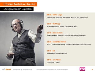 09:30 -Mirko Lange 
Einführung: Content Marketing, was ist das eigentlich? 
10:15 -Olaf Kopp 
Wie Google zum neuen Gatekeeper wird 
11:45 -Noch mal ich 
So entwickeln Sie eine Content-Marketing-Strategie 
12:30 -Alexander Körner 
Vom Content-Marketing zum konkreten Verkaufsabschluss 
13:15 -Sie 
Ihre Fragen und Antworten 
13:45 –Die Köche 
Und dann Essen! 
Unsere Rockstars heute: 
„Ausgewiesene“ Experten! 
Donnerstag, 18. September 2014 copyright talkabout consulting (alle Rechte vorbehalten) 16 
 