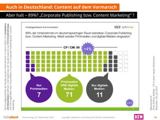 Auch in Deutschland: Content auf dem Vormarsch 
Aber halt –89%? „Corporate Publishing bzw. Content Marketing“ ? 
Donnerstag, 18. September 2014 copyright talkabout consulting (alle Rechte vorbehalten) 24 
Basisstudie IV 
Print, Online, Mobile –CP in einer neuen Dimension 
München, 03. Juli 2014 
Als Grundgesamtheit der Studie wurden Unternehmen im Raum DACH mit mindestens 250 Mitarbeitern definiert. Die Ergebnisse der Studie basieren auf 310 Einzelinterviews mit Führungskräften bzw. Entscheidern in punkto Corporate Publishing bzw. Content Marketing.  