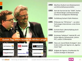 Guten Tag, mein Name ist Mirko Lange 
Donnerstag, 18. September 2014 copyright talkabout consulting (alle Rechte vorbehalten) 3 
1992 Abschluss Studium Jura (Staatsexamen) und Wirtschaftswissenschaften 
1993 Start der Karriere bei der “DGM”, Tochter von Roland Berger und Deutsche Bank (Trainee im strategischen Marketing) 
1994 Fortbildung Fachwirt Public Relations 
1995PR Berater bei “PR Partner” –vor allem Technologie-Unternehmen, erste Online Projekte 
1996Co-Autor Buch „Wertschöpfung durch Kommunikation“ 
1999Gründung “talkabout”, Hybride PR-und Online-Agentur (Schwerpunkt „Online- PR“), zuletzt 15 Mitarbeiter 
2009Fokus auf „Social Media Strategien“, dann 4 Jahre Umbau der Agentur als „Agentur neuen Typs“ 
2013Aufgabe der Agentur, Einzelberater für Content Strategie im Netzwerk  
